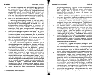 25
20
15
10
músico, caminha e bronco, [veremos) que estes podem ser com-
binados multiplamente. E de Sócrates, também, podemos dizer
"Ele é Sócrates", "Ele é um homem" e é, portanto, o homem
Sócrates. Podemos chamá-lo de homem e de bípede e, por
conseguinte, de homem bípede.
Afirmar, portanto, que os predicados podem sempre ser
combinados sem qualquer excecáo acarreta evidentemente mui-
tos absurdos. Indiquemos, entáo, o princípio da matéria.
Predicados se acidentais relativamente ao sujeito ou um re-
lativamente ao outro, náo se fundem em um. É possível dizer-
mos "O homem é musical e branca". A musicalidade e a bran-
cura entretanto náo se fundem numa unidade, sendo ambas
acid~ntais relati~amente ao sujeito. Nem mesmo se fosse possí-
vel verdadeiramente dizer que tudo que é branco é musical,
formariam musical e bronco urna unidade, pois, com efeito, é
somente incidentalmente que aquilo que é musical, é branco.
Conseqüentemente, ser musical e brancura náo se combinaráo
numa unidade. Se um homem é bom e um sapateiro, náo esta-
mos autorizados a combinar os dois termos e assim classificá-lo
igualmente de bom sapateiro. Entretanto, podemos combinar
animal e bípede e classificar o homem como um animal bípede,
pois estes termos náo sáo acidentais.
Por outro lado, a unidade náo pode ser formada por predi-
cados estando um contido no outro. Assim, náo podemos com-
binar bronco repetidamente com o que já o contém ou qualificar
um homem de homem-anímal ou de homem bípede, quer dizer,
animal e bípede sáo nocóes já implícitas em homem. Mas cer-
tamente podemos aplicar um predicado simples a um caso parti-
cular, dizendo de um determinado homem que é homem, que
um determinado homem branco é homem branco. Mas nem
sempre é assim. Quando encontramos no termo adjunto algum
oposto que implique em contraditórios, somos induzidos a um
discurso falso e náo verdadeiro ao fazer a predícacáo simples,
como ao classificar de homem um homem morto. Quando, ao
contrário, náo há oposto, a predicacáo simples será verdadeira.
Ou poderíamos formular a sítuacáo da seguinte forma: supondo
a presenca de um oposto, estaremos impossibilitados de fazer
urna predicacáo simples; onde, contudo, tal aposto está ausente,
mesmo neste caso nem sempre podemos agir assim. Por exem-
plo, na proposicáo Homero é... algo... digamos um poeta (o que
5
EDIPR0-99
ÓRGANON-DA INTERPRETA9ÁO
51. Ver nesta mesma edi91i.o, Tópicos, VIII, 7.
20
15 cáo afirmativa ou negativa, salvo se o denotado pelo múltiplo no
seu conjunto constitua urna alguma coisa una. Náo denomino
uno as coisas que, embora possuindo um nome, náo se fundem
numa unidade total. O homem é animal, bípede, civilizado: isto
se funde num algo uno, ao passo que bronco, homem e cami-
nhar, náo. Caso predicássemos estes de um sujeito ou afirmás-
semos um único predicado deles, a proposicáo resultante náo
seria una em sentido algum, exceto no lingüístico.
Se, entáo, a questáo dialética consiste em exigir urna respos-
ta - a concessáo, quera dizer, de urna premissa de um entre dois
contraditórios (tal como cada premissa, ela mesma, é) - a res-
posta a qualquer questáo de tal natureza, na medida em que
contém os predicados acima indicados, náo pode ser urna pro-
posicáo una. Ainda que a resposta procurada possa ser verda-
deira, náo obstante isso a questáo náo é una, mas múltipla.
25 Disto foram apresentadas explicacóes nos Tópicos.51 Ao mesmo
tempo, a questáo "O que é?" náo é urna questáo dialética, o
que se evidencia pelo fato de que a questáo <leve ser estruturada
de modo a dar ao respondente a possibilidade de enunciar,
entre duas respostas contraditórias, a que desejar. A questáo
<leve ser tornada mais específica, indagando, por exemplo, se o
30 ser humano possui ou náo alguma qualidade definida.
Em certas combinacóes de predicados percebemos que os
predicados separados se fundem em um predicado; em outras,
ao contrário, náo se fundem. Como - perguntamos - assoma
esta diferenca? Podemos ou usar duas proposícóes e enunciar,
primeiramente, que o homem é um animal, em segundo lugar,
que o homem é um bípede, ou - fundindo as duas em urna -
35 enunciar que o homem é um animal bípede. Podemos fazer o
mesmo uso de homem e bronco. Mas o mesmo náo acorre com
sapateiro e bom, pois se alguém é bom e um sapateiro náo re-
sulta disso que ele seja um bom sapateiro; a admissáo de que a
verdade de cada predicado separado conduz obrigatoriamente a
de um predicado composto resultaria em muitos absurdos. Um
homem é um homem e é branco; será, portanto, também um
homem branco. E se ele é branca, entáo se segue que o com-
posto também é branco, o que nos dará "um homem branco
21a1 bronco", e assim por <liante, indefinidamente. Se tomarmos
ARISTÓTELES­ ÓRGANON
98-EDIPRO
 