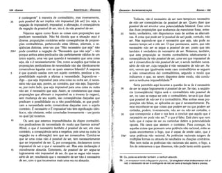 58. Ou, pode­se entender também: a nenhum absurdo.
59... .ro avay1mwv eivor Ev&xo¡u:vov µT) eivm... (to anagkaion einai endecomenon me ei-
na1): o necessário de seré contingente de náo ser seria a traducáo literale precisa.
Todavia, náo é necessário de ser nem tampouco necessário
de náo ser conseqüéncias de possíuel de ser. Quera dizer que
possíuel de ser envolve urna potencialidade bilateral. Caso urna
das duas proposicóes que acabamos de mencionar fosse, entre-
20 tanto, verdadeira, náo disporíamos mais de ambas as alternati-
vas. A coisa que pode ser (é possível de ser) pode, contudo, náo
ser. Mas supondo-se que é necessário que seja, náo pode ao
mesmo tempo ser e náo ser. O que permanece, assim, que náo
necessário náo ser se segue a possiuel de ser, pasto que isto
também é verdadeiro de necessário de ser. Notamos, também,
que esta proposicáo se mostra contraditória relativamente a
25 conseqüéncia de náo possíuel de ser, urna vez que impossíue/ de
ser é consecutiva de náo possíuel de ser, o senda também neces-
sário de náo ser, cuja negacáo é náo necessário de náo ser. As-
sim, vemos que igualmente neste caso contraditórios se seguem
a (sáo consecutivos de) contraditórios, segundo o modo que
indicamos e que, ao serem dispostos <leste modo, náo condu-
zem a nenhuma impossibilidade.58
Seria permitido aquí levantar a questáo de se de é necessário
30 de ser se segue logicamente é possíuel de ser. Se náo, a seqüén-
cia (conseqüéncia) lógica será o contraditório náo possíuel de
ser, ou caso se negue ser este o contraditório, ter-se-á que dizer
que possíuel de náo ser é o contraditório. Mas ambas essas pro-
posicóes sáo falsas, se aplicadas ao que é necessariamente. Pa-
rece reconhecer-se que coisas que podem ser ou que podem ser
cortadas, podem, inversamente, náo ser ou náo ser cortadas, o
35 que corresponde a dizer e nos leva a concluir que aquilo que é
necessário ser pode náo ser,59 o que é falso. Está claro que nem
tuda que é capaz de ser ou caminhar detém a potencialidade
aposta. Há casos que atestam o contrário. Para comecar, há
aquetas coisas que possuem urna potencia náo racional, entre as
quais encontramos o fago, que é capaz de emitir calor, que é
23a1 urna potencia náo racional. As potencias racionais surgem de
múltiplas formas ou através de resultados ou direcóes contrários.
Mas nem todas as potencias náo racionais sáo assim; o fago, a
fim de reiterarmos o que dissemos, náo pode tanto emitir quanto
EDIPR0-105
ÓRGANON-DA INTERPRETAl;:ÁO
é contingente" a maneira de contraditório, mas inversamente,
35 pois possíuel de ser implica náo impossíuel [de ser] (ou seja, a
negacáo de impossíuel); impossíuel, a aflrmacáo, é conseqüéncia
da neqacáo de possíuel de ser, isto é, de náo possíuel de ser.
Vejamos agora como ficam as coisas com proposicóes que
predicam necessidade. Náo há dúvida que a situacáo aqui é
diversa: proposicóes contrárias seráo conseqüéncias de proposi-
cóes contraditórias, pertencendo estas últimas, ademais, a se-
qüéncias distintas, urna vez que "Náo necessário que seja" náo
22b1 pode constituir a negacáo de "Necessario que náo seja" - isto
porque ambos estes predicados sáo perfeitamente válidos de um
único sujeito, urna vez que quando é necessário que urna coisa
seja, ela o é necessariamente. Ora, como se explica que todas as
proposicóes predicadoras de necessidade náo sáo identicamente
consecutivas aquetas com as quais estamos lidando? A resposta
5 é que quando usadas com um sujeito contrário, predicar a im-
possibilidade equivale a afirmar a necessidade. Supondo-se -
digo - que seja impossível para urna coisa ou outra ser, é neces-
sário náo que seja, porém, ao contrário, que náo seja. Supondo-
se, por outro lado, que seja impossível para urna coisa ou outra
náo ser, é necessário que seja. Assim, se constatamos que essas
proposicóes que afirmam o impossível ou o inverso (o negam),
sem mudanca de seu sujeito, sáo conseqüéncias daquelas que
predicam a possibilidade ou a náo possibilidade, as que predi-
cam a necessidade seráo consecutivas daquelas com o sujeito
contrário. É necessário e É impossíuel náo tém significacáo idén-
tica e, náo obstante, estáo conectadas inversamente - um ponto
no qua! Liál tocamos.
1 o Ou será que estamos impossibilitados de dispar contraditó-
rios predicadores de necessidade do modo que fizemos acima?
Afina!, o que é necessário também é possíuel de ser; em caso
contrário, a conseqüéncía seria a negativa, pois urna ou outra (a
negacáo ou a aflrmacáo) tem que ser consecutiva. Concluí-se
que se urna coisa náo é possível de ser, tem necessariamente
que ser impossível de ser. E, por conseguinte, declaramos como
impossíuel de ser o que é necessário ser. Mas esta declaracáo é
15 visivelmente absurda. Entretanto, de possíuel de ser segue-se
logicamente náo impossíuel de ser, do que se segue náo neces-
sário de ser, resultando que o necessário de ser náo é necessário
de ser, com o que incorremos mais urna vez no absurdo.
ARISTÓTELES ­ ÓRGANON
104-EDIPRO
 