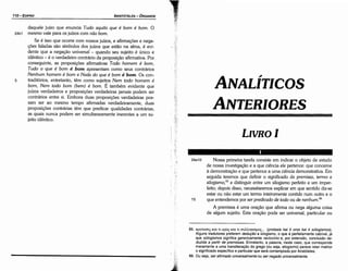 65. npotacnc;xm tt opo; xrn tt cruA.A.oyicrµoc;... (protasis kai ti oros kai ti sü/ogismos).
Alguns tradutores preferem dedu9áo a silogismo, o que é perfeitamente cabível, já
que sü/ogismos significa genericamente raciocínio e, por extensáo, conclusáo de-
duzida a partir de premissas. Entretanto, a palavra, neste caso, que corresponde
meramente a urna translíteracáo do grego (ou seja, silogismo) parece reter melhor
o significado específico e particular que será contemplado por Aristóteles.
66. Ou seja, ser afirmado universalmenteou ser negado universa/mente.
24a10 Nossa primeira tarefa consiste em indicar o objeto de estudo
de nossa investigacáo e a que ciencia ele pertence: que conceme
a dernonstracáo e que pertence a urna ciencia demonstrativa. Em
seguida teremos que definir o significado de premissa, termo e
silogismo,65
e distinguir entre um silogismo perfeito e um imper-
feito; depois disso, necessitaremos explicar em que sentido diz-se
estar ou náo estar um termo inteiramente contido num outro e o
15 que entendemos por ser predicado de todo ou de nenhum.66
A premissa é urna oracáo que afirma ou nega alguma coisa
de algum sujeito. Esta oracáo pode ser universal, particular ou
LIVROI
ANTERIORES
ANALÍTICOS
5
daquele juízo que enuncia Tudo aquilo que é bom é bom. O
24b1 mesmo vale para os juízos com nao bom.
Se é isso que acorre com nossos juízos, e aflrmacóes e nega-
cóes faladas sáo símbolos dos juízos que estáo na alma, é evi-
dente que a negacáo universal - quando seu sujeito é único e
idéntico - é o verdadeiro contrário da proposicáo afirmativa. Por
conseguinte, as proposicóes afirmativas Todo homem é bom,
Tudo o que é bom é bom apresentam como seus contrários
Nenhum homem é bom e Nada do que é bom é bom. Os con-
traditórios, entretanto, térn como sujeitos Nem todo homem é
bom, Nem todo bom (bem) é bom. É também evidente que
juízos verdadeiros e proposicóes verdadeiras jamais podem ser
contrários entre si. Embora duas proposicóes verdadeiras pos-
sam ser ao mesmo tempo afirmadas verdadeiramente, duas
proposicóes contrárias térn que predicar qualidades contrárias,
as quais nunca podem ser simultaneamente inerentes a um su-
jeito idéntico.
ARISTÓTELES ­ ÓRGANON
110-EDIPRO
 
