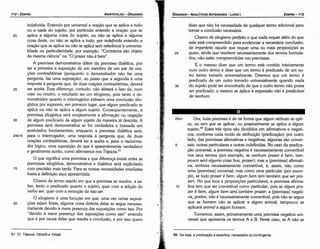 68. Ou seja, a predicacáo é assertiva, necessária ou contingente.
25a1 Ora, toda premissa é de tal forma que algum atributo se apli-
ca, ou tem que se aplicar, ou possiuelmente se aplica a algum
sujeito.68 Estes tres tipos sáo divididos em afirmativos e negati-
vos, conforme cada modo de atribuicáo (predicacáo); por outro
lado, das premissas afirmativas e negativas, algumas sáo univer-
5 sais, outras particulares e outras indefinidas. No caso da predica-
<;áo universal, a premissa negativa é necessariamente convertível
nos seus termos (por exemplo, se nenhum prazer é bem, tam-
pouco será a/guma coisa boa, prazer); mas a [premissa] afirmati-
va, embora necessariamente convertível, é, assim, náo como
urna [premissa] universal, mas como urna particular (por exem-
plo, se todo prazer é bem, a/gum bem tem também que ser pra-
zer). No que toca a proposicóes particulares, a premissa afirma-
10 tiva tem que ser convertível como particular, pois se a/gum pra-
zer é bem, a/gum bem será também prazer; a [premissa] negati-
va, porém, náo é necessariamente convertível, pois náo se segue
que se homem náo se aplicar a algum animal, tampouco se
aplicará anima/ a algum homem.
Tornemos, assim, primeiramente urna premissa negativa uni-
versal que apresenta os termos A e B. Neste caso, se A náo se
25
Chamo de silogismo perfeito o que nada requer além do que
nele está compreendido para evidenciar a necessária conclusáo;
de imperfeito aquele que requer urna ou mais proposicóes as
quais, ainda que resultem necessariamente dos termos formula-
dos, náo estáo compreendidas nas premissas.
É o mesmo dizer que um termo está contido inteiramente
num outro termo e dizer que um termo é predicado de um ou-
tro termo tomado universalmente. Dizemos que um termo é
predicado de um outro tomado universalmente quando nada
30 do sujeito pode ser encontrado de que o outro termo náo possa
ser predicado; o mesmo se aplica a expressáo nao é predicáuel
de nenhum.
dizer que náo há necessidade de qualquer termo adicional para
tornar a conclusáo necessária.
EDIPR0-113
ÓRGANON
-ANALÍTICOSANTERIORES - LIVRO1
67. Cf. Tópicos, 100a29 e 104a8.
O que significa urna premissa e que diferenca existe entre as
premissas silogística, demonstrativa e dialética será explicitado
15 com precisáo mais tarde. Para as nossas necessidades imediatas
basta a definicáo aqui apresentada.
Chamo de termo aquilo em que a premissa se resolve, a sa-
ber, tanto o predicado quanto o sujeito, quer com a adicáo do
verbo ser, quer com a remocáo de nao ser.
O silogismo é urna locucáo em que, urna vez certas suposi-
20 cóes sejam feítas, alguma coisa distinta delas se segue necessa-
riamente devido a mera presenca das suposicóes como tais. Por
"devido a mera presenca das suposicóes como tais" entendo
que é por causa delas que resulta a conclusáo, e por isso quero
20
indefinida. Entendo por universal a oracáo que se aplica a tudo
ou a nada do sujeito; por particular entendo a oracáo que se
aplica a alguma coisa do sujeito, ou náo se aplica a alguma
coisa <leste, ou náo se aplica a todo; por indefinida entendo a
oracáo que se aplica ou náo se aplica sem referencia a universa-
lidade ou particularidade, por exemplo: "Contrários sáo objeto
da mesma ciencia" ou "O prazer náo é bem".
A premissa demonstrativa difere da premissa dialética, por
ser a primeira a suposicáo de um membro de um par de ora-
cóes contraditórias (porquanto o demonstrador náo faz urna
pergunta, faz urna suposicáo}, ao passo que a segunda é urna
resposta a pergunta que, de duas oracóes contraditórias, deverá
25 ser aceita. Essa díferenca, contudo, náo afetará o fato de, num
caso ou noutro, o resultado ser um silogismo, pois tanto o de-
monstrador quanto o interrogador extraem urna conclusáo silo-
gística por suporem, em primeiro lugar, que algum predicado se
aplica ou náo se aplica a algum sujeito. Conseqüentemente, a
premissa silogística será simplesmente a afirmacáo ou negacáo
30 de algum predicado de algum sujeito da maneira já descrita. A
premissa será demonstrativa se for verdadeira e baseada em
postulados fundamentais, enquanto a premissa dialética será,
24b10 para o interrogador, urna resposta a pergunta que, de duas
oracóes contraditórias, deverá ser a aceita e, para o raciocina-
dor lógico, urna suposicáo do que é aparentemente verdadeiro
e geralmente aceito, como afirmamos nos Tópicos.67
ARISTÓTELES - ÓRGANON
112-EDIPRO
 