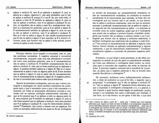 70. Todo o trecho em itálico a partir de "... posto que... " merece aqui urna traducáo
alternativa que, fugindo um tanto do texto de Bekker, e se amparando naqueles de
outros helenistas pareceria aterecer maior clareza e transparencia: ... posta que se
é contingente que nenhum homem seja um cava/o, é também contingente que ne-
nhum cava/o seja um homem; e se é contingente que nenhuma vestimenta seja
branca, é também contingente que nada que seja branca seja uma vestimenta.
71. 25a32.
72. Capítulos XIII a XVII.
no sentido da proposicáo ser necessariamente verdadeira ou
náo ser necessariamente verdadeira, as condicóes se mostram
5 semelhantes as já mencionadas (por exemplo, se fosse dito ser
contingente que um homem náo é um cavalo, ou que branca
náo se aplica a nenhuma vestimenta), urna vez que no primeiro
exemplo o predicado necessariamente nao se aplica ao sujeito, e
no segundo ele náo necessariamente se aplica - e a premissa se
converte como as outras negativas, pasto que se é contingente
que caualo nao se aplique a nenhum homem, é também contin-
gente que homem nao se aplique a nenhum caualo; e se é con-
10 tingente que branca nao se aplique a nenhuma uestimenta, é
também contingente que uestimenta nao se aplique a nada bran-
co.70 Isto porque se necessariamente se aplicasse a alguma coisa
branca, bronco também se aplicaria necessariamente a alguma
vestimenta, o que foi demonstrado anteriormente." Condicóes
semelhantes regulam a conversáo de premissas negativas parti-
culares.
Entretanto, no que tange a essas premissas, se sáo ditas con-
tingentes no sentido de que sáo geral ou naturalmente verdadei-
15 ras (visto que definimos o contingente <leste modo), as condi-
cóes para a conversáo das negativas náo seráo as mesmas de
antes. A premissa negativa universal náo é suscetível de conver-
sáo, ao passo que a negativa particular é. Isso se tornará claro
quando discutirmos o conüngente."
De momento, tenhamos como [suficientemente] esclarece-
dor, a título de acréscimo ao que já foi dita, o seguinte: que a
20 proposicáo "é contingente que A náo se aplique a nenhum B"
ou "náo se aplique a algum B" apresenta forma afirmativa por-
que a expressáo é contingente corresponde a é, e a palavra é,
náo importa a quais termos esteja ligada na predícacáo, produz
sempre e na totalidade dos casos a efirmacáo; por exemplo, é
nao bom, ou é nao branca, ou em geral: é nao isto, o que será
EDIPR0-115
ÓRGANON
­ANALÍTICOSANTERIORES­ LIVRO 1
69. 25a18 e seguintes.
Princípio idéntico [com respeito a conversáo] vale no caso
das premissas necessárias. A negativa universal é convertível
universalmente, enquanto cada urna das afirmativas é convertí-
30 vel como urna premissa particular, pois se A necessariamente
náo se aplica a nenhum B, B também necessariamente náo se
aplica a nenhum A, visto que se fosse possível que se aplicasse a
algum, A poderla também aplicar-se a algum B. Mas se A neces-
sariamente se aplica a todo ou alguma parte de B, B tem também
que se aplicar a algum A, pois se assim náo far necessariamente,
nem A necessariamente se aplicará a algum B. A negativa particu-
35 lar náo é convertível pela mesma razáo que já indicamos.
Quanto as premissas contingentes, urna vez que o termo con-
tingente é empregado em vários sentidos (chamamos de contin-
gente tanto o que é necessário como o que é nao necessário e o
possível), em todas as proposícóes afirmativas acorrerá a con-
versáo sob as mesmas condícóes anteriormente indicadas, já
25b1 que se far possível que A se aplique a todo ou alguma parte de
B, seria possível que B também se aplicasse a algum A, pois se
náo fosse possível que se aplicasse a nenhum, nem seria possível
que A se aplique a qualquer B, o que foi demonstrado anterior-
mente.69 Entretanto, náo acorre o mesmo comas negativas. Em
todos os exemplos relativamente aos quais se diz ser contingente
15 aplicar a nenhum B, nem B se aplicará a qualquer A, pois se
aplicar-se a algum, digamos C, náo será verdadeiro que A náo
se aplica a nenhum B, porque C é urn B. Se, por outro lado, A
se aplicar a todo B, B também se aplicará a algum A, pois se
náo se aplicar a nenhum, nem A se aplicará a qualquer B; po-
20 rém, ex hypothesi, ele se aplica a todo B e, analogamente, tam-
bém se a premissa far particular, pois se A se aplicar a algum B,
B necessariamente também se aplicará a algum A, urna vez que
se náo se aplicar a nenhum, nem A se aplicará a qualquer B.
Mas se A náo se aplica a algum B, náo resulta necessariamente
que B náo se aplica a algum A (por exemplo, se B é animal e A,
25 homem, pasto que homem náo se aplica a todo animal, porém
animal se aplica a todo hornern).
ARISTÓTELES­ ÓRGANON
114-EDIPRO
 