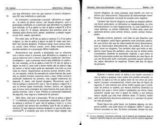 81. ouvm:o~(dünatos), literalmente potencia/, masé evidente que Aristóteles alude ao
silogismo imperfeito (segundo sua classificacáo dual, conforme 24b22 e seguintes).
Quando o mesmo termo se aplica a um sujeito universal e
náo se aplica a qualquer outro sujeito [em sentido universal), ou
quando se aplica ou náo se aplica tanto de um como de outro
35 sujeito [tomado universalmente], chamo este tipo de figura de
segunda. E nela entendo por termo médio aquele que é predi-
cado de ambos os sujeitos; por termos extremos [entendo] os
sujeitos dos quais o termo médio é predicado; por termo maior
[entendo] aquele que vem a seguir do médio, e por [termo]
menor aquele que está mais distante deste. O [termo] médio
27a1 está colocado fora dos termos extremos e é o primeiro do ponto
de vista da posícáo.
Nessa figura náo pode haver, em hipótese alguma, um silo-
gismo perfeito, mas pode haver um silogismo válido,81 sejam os
termos universais ou náo. Se forem universais, haverá um silo-
haverá silogismo; de outra maneira, teria havido um com os
termos que selecionamos. Disporemos de dernonstracáo seme-
20 lhante se a proposicáo universal for tomada como negativa.
Também nao haverá silogismo se ambas as relacóes atributi-
vas forem particulares, ou afirmativa ou negativamente, ou urna
afirmativamente e a outra negativamente, ou urna indefinida e a
outra definida, ou ambas indefinidas. A todos estes casos sáo
25 aplicáveis termos como animal, branca, cava/o; animal, branca,
pedra.
Ressalta evidente, portanto, com base no que dissemos, que
se um silogismo nessa figura apresenta urna conclusáo particu-
lar, seus termos tém que ser relacionados tal como descrevemos
pois se relacionados diferentemente, náo poderá, de modo al-
gum, haver um silogismo. Fica também claro que todos os silo-
30 gismos nessa figura sáo perfeitos, urna vez que se acham todos
completados mediante as suposicóes originais; e que todos os
tipos de proposicóes podem ser demonstradas por essa figura, já
que eta demonstra tanto conclusóes universais quanto particula-
res, sejam afirmativas ou negativas. Chamo este tipo de figura
de primeira.
EDIPR0-119
ÓRGANON
- ANALÍTICOS ANTERIORES ­ LIVRO 1
80. 26a2.
que seja afirmativa, urna vez que teremos o mesmo silogismo,
30 quer BC seja indefinida ou particular.
Se, entretanto, a proposicáo universal - afirmativa ou negati-
va - se referir ao termo menor, náo haverá silogismo, quer a
proposicáo indefinida ou a particular seja afirmativa ou negativa
(por exemplo, se A se aplica ou náo se aplica a algum B, e B se
aplica a todo C). A relacáo afirmativa dos extremos pode ser
35 ilustrada pelos termos bom, estado, sabedoria; a relacáo negati-
va por bom, estado, ignorancia.
Por outro lado, se B náo se aplica a nenhum C e A se aplica
a algum, ou náo se aplica a algum ou todo B, neste caso tam-
bém náo haverá silogismo. Podemos tomar como termos bron-
co, cava/o, cisne; bronco, cava/o, corvo. Estes mesmos termos
serviráo também se a proposicáo AB for indefinida.
26b1 Acrescente-se que quando a proposícáo que se relaciona
com o termo maior é universal, quer afirmativa ou negativa, e a
que se relaciona com o menor é negativa e particular, náo have-
rá silogismo - quer a premissa menor seja indefinida ou particu-
lar, por exemplo, se A se aplica a todo B e B náo se aplica a
5 algum ou todo C, pois onde o termo médio náo se aplica a algo
do menor, o termo maior pode ser associado com todo ou com
nada do menor. Suponhamos os termos animal, homem, bron-
co; em seguida, a título de exemplos de coisas brancas das quais
náo se predica homem, tomemos cisne e neve. Entáo anima/ é
predicado totalmente do primeiro, mas negado totalmente da
1 o segunda. E, assim, náo haverá silogismo. Novamente, que A
náo se aplique a nenhum B e que C náo se aplique a algum B, e
que os termos sejam inanimado, homem, branca; em seguida
que se tome como exemplos de coisas brancas das quais náo se
predica homem, cisne e neve. Predica-se inanimado totalmente
da segunda, mas nega-se-o totalmente do primeiro.
15 Além disso, visto que a proposicáo "B nao se aplica a algum
C " é indefinida e trata-se de proposicáo verdadeira, quer B náo
se aplique a nenhum C, quer náo se aplique a todo C, e visto
que quando tais termos sáo escolhidos (que B náo se aplica a
nenhum C) náo obtemos nenhum silogismo (o que foi dito ante-
ríormente'P). é evidente que com os termos nessa relacáo náo
ARISTÓTELES ­ ÓRGANON
118-EDIPRO
 
