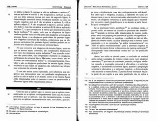 100. lsto é, um silogismo é constituído por premissas apodíticas, o segundo por pre­
missas assertóricas e o terceiro por premissas problemáticas.
101. Dos silogismos concluídos a partir do necessário. Aristóteles nao utiliza certamen­
te o vocábulo anooEtKnKo~ (apodeiktikos) (e Bekker o confirma) em todo este
contexto, mesmo porque este significa demonstrativo, próprio ao convencimento
e nao necessário (avayKa.to~ (anagkaios), o que levou, inclusive, alguns traduto­
res a evitarem tal adjetivo, preferindo a sxpressáo silogismo necessário (deducáo
necessária) e mesmo proposicáo necessária, conclusáo necessária, etc. (é o ca­
so, por exemplo, de A. J. Jenkinson, na sua traducáo dos A. A. com base no texto
do eminente W. D. Ross). Mas tal adjetivo se consagrou na linguageiTIlógica com
o sentido de necessário, inclusive em funyao do largo e intenso emprego que dele
fez Kant na dístíncáo entre juízos apodíticos, assertóricos e problemáticos.
102. Dos silogismos concluídos a partir do que é (predicacáo simples).
103. Em 24b26.
104. Ou seja, "ser predicado universalmente".
105. Mais precisamente, um silogismo de predicai;ao simples, formado por premissas
assertóricas.
se pura e simplesmente, mas sáo contingentemente aplicáveis),
fica claro que o silogismo, inclusive, é diferente em cada um
desses casos e que os termos náo estáo relacionados do mesmo
modo, um silogismo concluindo a partir daquilo que é necessá-
rio, um outro a partir daquilo que é e um terceiro a partir daqui-
35 lo que é contingente.I'"
Se as premissas forem apodíticas,101 as condicóes seráo, a
grosso modo, as mesmas de quando as premissas sáo assertóri-
cas.102 Quando os termos estáo relacionados do mesmo modo,
entáo tanto nas proposicóes assertóricas quanto nas apodíticas -
quer sejam afirmativas ou negativas - resultará ou náo um silo-
gismo do mesmo modo. A única díferenca será os termos terem
agregados a si as expressóes "se aplica necessariamente" ou
30a1 "náo se aplica necessariamente", pois a premissa negativa se
converte da mesma forma e disporemos da mesma explicai;áo103
da expressáo "estar inteiramente contido em" ou "ser predicado
de todo" .104
Assim, em todos os demais casos, a conclusáo se revelará
5 como sendo necessária do mesmo modo como num silogismo
assertórico,105
por meio de conversáo; contudo, na figura media-
na, quando a proposicáo universal é afirmativa e a particular
negativa, e novamente na terceira figura, quando a proposicáo
universal é afirmativa e a particular negativa, a dernonstracáo
náo assumirá a mesma forma. É preciso tomar exemplos daque-
1 o la parte de seu sujeito a que cada predicado náo se aplica e
EDIPR0-129
ÓRGANON
- ANALÍTICOS ANTERIORES ­ LIVRO 1
97. ueeov oxr¡µa (meson schema), ou seja, a segunda, já que Aristóteles tem em
mente as tres figuras descritas.
98. Ou sejam, os silogismos universais da primeira figura.
99. Ver nota acima.
Urna vez que se aplicar náo é o mesmo que se aplicar neces-
30 sariamente ou se aplicar contingentemente (visto que há muitos
predicados que se aplicam, mas náo necessariamente, e outros
que nem se aplicam necessariamente nem, com efeito, aplicam-
VIII
se aplica a algum C, porque se náo se aplicasse a nenhum C,
1 o mas se aplicasse a todo B, B náo se aplicaria a nenhum C, urna
vez que disto estamos cientes por meio da segunda figura. A
dernonstracáo assumirá forma semelhante também no caso da
relacáo negativa, pois se A náo se aplicar a nenhum B, e B se
aplicar a algum C, A náo se aplicará a algum C, pois se aplicar-
se a todo C, mas náo se aplicar a nenhum B, B náo se aplicará a
nenhum e, o que corresponde a forma que descrevemos como
15 figura mediana.97 E, assim, visto que os silogismos da figura
mediana podem todos ser reduzidos aos silogismos universais da
primeira figura, e os silogismos particulares da primeira figura
aos silogismos universais da mediana, evidencia-se que os silo-
gismos particulares [da primeira figura] também podem ser re-
duzidos aos silogismos universais da primeira figura.
20 No que concerne aos silogismos da terceira figura, urna vez
que os termos sejam universais, sáo completados diretamente
por meio dos silogismos acima indicados;98 mas quando os ter-
mos sáo particulares, sáo completados mediante os silogismos
particulares da primeira figura. Mas estes, como vimos, sáo re-
duzíveis aos mencionados acíma?' e, conseqüentemente, [tam-
bém] o sáo os silogismos particulares da terceira figura. Assim,
25 evidencia-se que todos os silogismos sáo reduzíveis aos silogis-
mos universais da primeira figura.
E com isso ternos como explicitado, com referencia aos silo-
gismos que demonstram que um predicado simplesmente se
aplica ou náo se aplica a um sujeito, como os da mesma figura
estáo relacionados entre si mesmos e como os pertencentes a
diferentes figuras estáo relacionados entre si.
ARISTÓTELES ­ ÓRGANON
128-EDIPRO
 