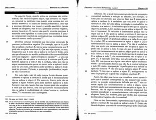 154. Em 32a18.
Ademais, náo se pode demonstrar ser este tipo de proposicáo
10 convertível mediante a reducáo ao absurdo, por exemplo, se
fosse para ser afirmado que urna vez falso que B possa nao se
aplicar a nenhum A, é verdadeiro que náo pode se aplicar a
nenhum A, visto ser esta última proposicáo o contraditório da
primeira; e se assim é, é verdadeiro que B tem que se aplicar a
algum A; portanto, A tem também que se aplicar a algum B. Mas
isto é impossível. O raciocínio é inadmissível porque náo se
segue que se B nao pode se aplicar a nenhum A, terá que se
15 aplicar a algum [A], pois há dais sentidos nos quais dizemos que
náo é possível para um predicado aplicar-se a nada de um sujei-
to, a saber, [1] se necessariamente se aplica a algum e [2] se
necessariamente náo se aplica a algum. Pois náo é verdadeiro
dizer que aquilo que necessariamente nao se aplica a a/guns As
pode nao se aplicar a todo A mais do que é verdadeiro que
aquilo que necessariamente se aplica a algum pode se aplicar a
20 todo. Assim, se fosse afirmado que desde que náo é possível que
C se aplique a todo D, ele necessariamente náo se aplica a al-
gum [D], a suposicáo seria falsa, pois ele realmente se aplica a
todo [D], mas porque em alguns casos ele se aplica necessaria-
mente - por esta razáo dizemos que nao !he é possível aplicar-se
a todo [D]. Assim, a proposicáo "A pode aplicar-se a todo B" se
opóe nao somente "A nao tem que se aplicar a algum B", como
25 também "A tem que se aplicar a algum B"; analogamente no
caso da proposicáo "A pode nao se aplicar a nenhum B".
Assim, fica claro que ternos que considerar como aposto a-
quilo que é possível (contingente) ou nao possível (nao contin-
gente), na acepcáo originalmente definida por nós,154 náo so-
mente aquilo que necessariamente se aplica a algum, como
também aquilo que necessariamente náo se aplica a algum. Se o
fizermos, nao se seguirá nenhuma conclusáo impossível [no
exemplo precedente] e, conseqüentemente, náo surgirá nenhum
30 silogismo. Assim, fica evidente, pelo que foi dita, que a premissa
[problemática] negativa náo é convertível.
Urna vez isso demonstrado, suponhamos que A pode náo se
aplicar a nenhum B, mas pode se aplicar a todo C. Entáo náo
haverá silogismo por meio de conversáo porque já foi observado
EDIPR0-151
ÓRGANON-ANALÍTICOS ANTERIORES - LIVRO 1
151. Ou seja, em 33b30, 34b27, 35b32.
152. Kat m evovnm Km m uvruceuievm (kai ai enantiai kai ai antikeimena1): este trecho
é falho e de dificílimasolucáo, dada a dubiedadede significadodo termo antikeime-
nai, que se tem o sentido forte de contraditórios (largamentepresente no contexto
dos A.A), também pode significar opostos, o que nos conduziria a urna alternancia
absurda. Tendemos, portanto, a compreendé­locomo contraditórios, mas nenhuma
proposícáo apresentaconvertibilidadecom seu contraditório.
153. Em 32a28.
Na segunda figura, quando ambas as premissas sáo proble-
máticas, náo haverá silogismo algum, seja afirmativo ou negati-
vo, universal ou particular; mas quando urna premissa tem um
sentido assertórico e a outra um sentido problemático, caso seja
30 a premissa afirmativa que possui o sentido assertórico, jamais
haverá um silogismo; mas se for a premissa universal negativa,
sempre haverá um. O mesmo vale quando urna das premissas é
assumida como apodítica e a outra como problemática. É preci-
so compreender o sentido de contingéncia nas conclusóes destes
casos do mesmo modo que antes.151
35 Devemos comecar mostrando que náo existe conversáo da
premissa problemática negativa. Por exemplo, que se A pode
náo se aplicar a nenhum B, náo se segue necessariamente que B
pode náo se aplicar a nenhum A. Que isso seja suposto, ou seja,
imaginemos que B pode náo se aplicar a nenhum A. Entáo, urna
vez que afirmacóes no sentido problemático térn convertibilidade
com suas negacóes - sejam contrárias ou opostas152 -, e urna vez
37a1 que B pode náo se aplicar a nenhum A, é evidente que B pode
também aplicar-se a todo A. Isto é, contudo, falso, pois náo se
segue necessariamente que se um termo pode se aplicar a totali-
dade de um outro, este último pode também se aplicar a totali-
dade do primeiro. Portanto, a proposicáo [problemática] negati-
va náo é convertível.
5 Por outro lado, náo há razáo porque A náo devesse possi-
velmente se aplicar a nenhum B, ainda que B necessariamente
náo se aplique a algum A. Por exemplo, bronco pode náo se
aplicar a algum homem (pois pode também aplicar-se a todo
homem), mas náo é exato dizer que homem pode náo se aplicar
a nada que seja branca, urna vez que homem necessariamente
náo se aplica a multiplicidade de coisas brancas e, conforme
vimos,153
o necessário náo é contingente.
XVII
ARISTÓTELES - ÓRGANON
150-EDIPRO
 