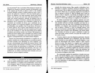 156. 34b19 e seguintes.
extraída dos mesmos termos. Mas, quando a afirmativa é pro-
25 blemática e a negativa, assertórica, haverá um silogismo. Que se
suponha que A náo se aplica a nenhum B, porém pode aplicar-
se a todo C. Neste caso, se a premissa negativa far convertida, B
náo se aplicará a nenhum A. Mas foí suposto que A pode se
aplicar a todo C. Portanto, é produzido um silogismo por meio
da primeira figura,156
a concluir que B pode náo se aplicar a
nenhum C. Ocorre algo análogo se a negativa far vinculada a C.
Se ambas as premissas farem negativas, detendo urna senti-
30 do assertórico negativo e a outra, sentido problemático negativo,
náo resultará nenhuma conclusáo necessária com base nas su-
posícóes tais como sáo; mas, com a conversáo da premissa pro-
blemática, um silogismo será produzido por forca de B poder
náo se aplicar a nenhum C, como no exemplo anterior, pois
35 mais um vez teremos a primeira figura. Se, entretanto, ambas as
premissas farem tomadas como afirmativas, náo haverá silogis-
mo. Exemplos de termos nos quais o predicado se aplica ao
sujeito sáo saúde, animal, homem; nos quais náo se aplica, saú-
de, cava/o, homem.
O mesmo valerá no caso dos silogismos particulares. Quando
38a1 é a proposicáo afirmativa que é assertórica, quer seja tomada
como universal ou como particular, náo haverá silogismo, o que
pode ser demonstrado pelo mesmo método e pelos mesmos
termos de antes. Mas quando é a negativa que é assertórica,
haverá um silogismo por conversáo, como nos exemplos anterio-
5 res. Por outro lado, se ambas as proposicóes farem tomadas
como negativas e a assertórica negativa far universal, nenhuma
conclusáo necessária se produzirá a partir das premissas tais
como sáo; mas quando a proposicáo problemática far converti-
da, haverá um silogismo como antes.
Se a proposicáo negativa far assertórica e tomada como par-
ticular, náo haverá silogismo, quera outra premissa seja afirma-
tiva ou negativa; tampouco haverá um silogismo quando ambas
1 o sáo tomadas como indefinidas, sejam afirmativas ou negativas,
ou como particulares. A dernonstracáo é a mesma e produzida
pelos mesmos termos.
EDIPR0-153
ÓRGANON
- ANALÍTICOSANTERIORES­ LIVRO I
155. Ou seja, a premissa maior AB.
Se, contudo, urna premissa tem um sentido assertórico, e a
20 outra um sentido problemático, quando a afirmativa é assumida
como assertórica, e a negativa como problemática, nunca have-
rá um silogismo, sejam os termos tomados como universais ou
como particulares. A dernonstracáo será a mesma anterior e
XVIII
que tal premissa155 náo é convertível. Nem tampouco haverá um
silogismo por reducáo ao absurdo (reductio ad impossibile), pois
35 se far suposto que B pode se aplicar a todo C, náo resultará
nenhuma falsidade, porque A poderia aplicar-se tanto a todo C
quanto náo aplicar-se a nenhum C. De urna maneira geral, se
houver um silogismo com essas premissas, decerto será proble-.
mático, urna vez que nem urna nem outra das premissas é to-
mada num sentido assertórico; ademais, tal silogismo será ou
afirmativo ou negativo. Entretanto, nenhuma das alternativas é
37b1 admissível, pois se supormos que é afirmativa, poderá ser de-
monstrado, por exemplos de termos, que o predicado náo se
aplica ao sujeito, e se a supormos negativa, que a conclusáo náo
é problemática, mas apodítica. Que A seja branca, B homem e
C cava/o. Entáo A, isto é, branco, pode predicar-se de todo C e
5 náo se predicar de nenhum B; mas náo é possível que B se apli-
que ou náo se aplique a C. Que náo seja possível que se aplique
é evidente, pois nenhum cavalo é um homem. Mas tampouco é
possível que náo se aplique, pois é necessário que nenhum cavalo
seja um homem, e o necessário, como vimos, náo é possível (con-
10 tingente). Conseqüentemente, náo resulta nenhum silogismo.
Haverá urna demonstracáo semelhante se a negativa far, ao
contrário, tomada com a outra premissa, ou se ambas as premis-
sas forem tomadas como afirmativas ou como negativas, urna
vez que a dernonstracáo será extraída dos mesmos termos. Vale
o mesmo quando urna premissa é universal, e a outra particular,
15 ou quando ambas sáo particulares ou indefinidas, ou em qual-
quer outra possível cornbinacáo das premissas, visto que a de-
rnonstracáo será sempre retirada dos mesmos termos. Assim, é
evidente que, se ambas as premissas farem tomadas como pro-
blemáticas, nenhum silogismo resultará.
ARISTÓTELES­ ÓRGANON
152-EDIPRO
 