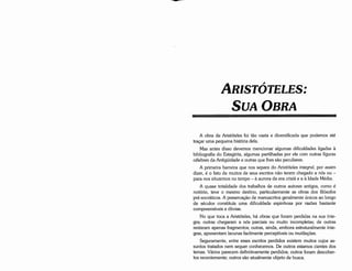 A obra de Aristóteles foi táo vasta e diversificada que podemos até
tracar urna pequena história dela.
Mas antes disso <levemos mencionar algumas dificuldades ligadas a
bibliografia do Estagirita, algumas partilhadas por ele com outras figuras
célebres da Antigüidade e outras que !hes sáo peculiares.
A primeira barreira que nos separa do Aristóteles integral, por assim
dizer, é o fato de muitos de seus escritos náo terem chegado a nós ou -
para nos situarmos no tempo - a aurora da era crista e a a ldade Média.
A quase totalidade dos trabalhos de outros autores antigos, como é
notório, teve o mesmo destino, particularmente as obras dos filósofos
pré-socráticos. A preservacáo de manuscritos geralmente únicos ao longo
de séculas constituía urna dificuldade espinhosa por razóes bastante
compreensíveis e óbvias.
No que toca a Aristóteles, há obras que foram perdidas na sua ínte-
gra; outras chegaram a nós parciais ou muito incompletas; de outras
restaram apenas fragmentos; outras, ainda, embora estruturalmente ínte-
gras, apresentam !acunas facilmente perceptíveis ou mutilacóes.
Seguramente, entre esses escritos perdidos existem muitos cujas as-
suntos tratados nem sequer conhecemos. De outros estamos cientes dos
temas. Vários parecem definitivamente perdidos; outros foram descober-
tos recentemente; outros sáo atualmente objeto de busca.
ARISTÓTELES:
SuAOBRA
 