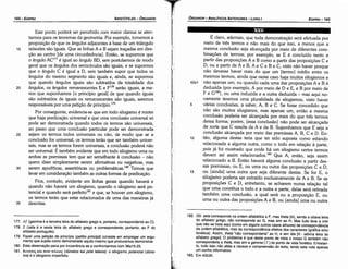 182. ze: zeta corresponde na ordem alfabética a F, mas theta [9], senda a oitava letra
do alfabeto grego, nao corresponde ao G, mas sim ao H. Mas tudo leva a crer
que nao se trata aqui (como em alguns outros casos alhures) de correspondencia
da ordem alfabética, mas da correspondencia efetiva dos caracteres (gráfica e/ou
fonética). Assim, theta "nao corresponderia" ao H, e sim eta (H ­ sétima letra do
alfabeto grego]. O problema é que deste ponto de vista o nosso G também nao
corresponderíaa theta,mas sim a gamma [ r] do ponto de vista fonético. Entretan­
to, ludo isso nao aleta a clareza e cornpreensáo do texto, tendo esta nota apenas
um cunho informativo.
183. Em 40b30.
É claro, ademais, que toda dernonstracáo será efetuada por
meio de tres termos e nao mais do que isso, a menos que a
mesma conclusáo seja alcancada por meio de diferentes com-
binacóes de termos; por exemplo, se E é concluído tanto a
partir das proposicóes A e B como a partir das proposícóes C e
D, ou a partir de A e B, A e Ce Be C, visto náo haver porque
náo devesse haver mais do que um [termo) médio entre os
mesmos termos, ainda que neste caso haja muitos silogismos e
42a1 náo apenas um; ou quando cada urna das proposicóes A e B é
deduzida (por exemplo, A por meio de D e E, e B por meio de
Fe G182), ou urna induzida e a outra deduzida - mas aqui no-
vamente teremos urna pluralidade de silogismos, visto haver
5 várias conclusóes, a saber, A, B e C. Se fosse concedido que
náo sáo muitos silogismos, mas apenas um, entáo a mesma
conclusáo poderia ser alcancada por mais do que tres termos
dessa forma; porém, [essa conclusáo] nao pode ser alcancada
de sorte que C resulte de A e de B. Suponhamos que E seja a
conclusáo alcancada por meio das premissas A, B, Ce D. En-
10 táo, alguma destas teria que ter sido suposta como estando
relacionada a alguma outra, como o todo em relacáo a parte,
pois já foi mostrado que onde há um silogismo certos termos
devem ser assim relacionados.V' Que A, entáo, seja assim
relacionado a B. Entáo haverá alguma conclusáo a partir des-
sas premissas, ou E, ou urna ou outra das proposicóes Ce D,
15 ou [ainda) urna outra que seja diferente destas. Se far E, o
silogismo poderia ser extraído exclusivamente de A e B. Se as
proposicóes C e D, entretanto, se acharem numa relacáo tal
que urna constitua o todo e a outra a parte, delas será retirada
também urna conclusáo, a qual será ou a proposicáo E, ou
urna ou outra das proposicóes A e B, ou [ainda] urna ou outra
EDIPR0-165
ÓRGANON
- ANALÍTICOS ANTERIORES­ LIVRO 1
177. Ar (gamma é a terceira letra do alfabeto grego e, portanto, correspondente ao C).
178. Z (zeta é a sexta letra do alfabeto grego e correspondente, portanto, ao F do
alfabeto portuqués),
179. Fazer urna petir;:aode princípio (petitio principit) consiste em empregar um argu­
mento que supóe como demonstrado aquilo mesmo que procuramos demonstrar.
180. Esta obssrvacáo peca por incoeréncía se a confrontarmos com 38a15­25.
181. liuvam; Km note tV..ftoS (dünatos kai pote teleios): o silogismo potencia/ (düna-
tos) é o silogismo imperfeito.
35
30
25
20
Este ponto poderá ser percebido com maior clareza se aten-
tarmos para os teoremas da geometria. Por exemplo, tomemos a
proposicáo de que os angulas adjacentes a base de um triangulo
isósceles sáo iguais. Que as linhas A e B sejam tracadas em dire-
cáo ao centro [de urna circunferencia]. Entáo, se supormos que
o angulo AC177 é igual ao angulo BD, sem postularmos de modo
geral que os angulas dos semicírculos sáo iguais, e se supormos
que o angulo C é igual a D, sem também supor que todos os
angulas do mesmo segmento sáo iguais e, ainda, se supormos
que quando angulas iguais sáo subtraídos da totalidade dos
angulas, os angulas remanescentes E e F178 seráo iguais, a me-
nos que suponhamos [o princípio geral] de que quando iguais
sáo subtraídos de iguais os remanescentes sáo iguais, seremos
responsáveis por urna peticáo de princípio.179
Por conseguinte, evidencia-se que em todo silogismo é mister
que haja predicacáo universal e que urna conclusáo universal só
pode ser demonstrada quando todos os termos sáo universais,
ao passo que Urna conclusáo particular pode ser demonstrada
sejam os termos todos universais ou nao, de modo que se a
conclusáo far universal, os termos teráo que ser também univer-
sais, mas se os termos forem universais, a concíusáo poderá náo
ser universal. É também evidente que em todo silogismo urna ou
ambas as premissas tem que ser semelhante a conclusáo - nao
quera dizer simplesmente serem afirmativas ou negativas, mas
serem apodíticas, assertóricas ou problemátlcas.l'" Temos que
levar em consideracáo também as outras formas de predicacáo.
Fica, contudo, evidente em linhas gerais quando haverá e
quando náo haverá um silogismo, quando o silogismo será po-
tencial e quando será perfeito181 e que, se houver um silogismo,
os termos teráo que estar relacionados de urna das maneiras já
descritas.
15
ARISTÓTELES­ ÓRGANON
164-EDIPRO
 