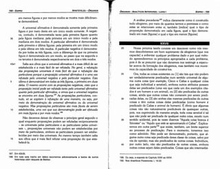 189. Ou seja, a exposta do Capítulo XXIII ao XXVI.
190. Nos Analíticos Posteriores, 1, 19­22.
40
35
30
25
Nossa próxima tarefa consiste em descrever como nós mes-
mos descobriremos um bom suprimento de silogismos [que nos
capacite] a enfrentar qualquer problema dado e por qual méto-
do apreenderemos os princípios apropriados a cada problema,
pois é de se presumir que náo <levemos nos restringir a especu-
lar acerca da formacáo dos silogismos, mas também nos munir-
mos da capacidade de construí-los.
Ora, todas as coisas existentes ou [1] sáo tais que náo podem
ser verdadeiramente predicadas num sentido universal de algu-
ma outra coisa (por exemplo, Cleon e Calias e qualquer coisa
que seja individual e sensível), embora outros atributos possam
delas ser predicados (urna vez que cada um dos exemplos cita-
dos é um homem e um animal), ou [2] sáo predicadas de outras
coisas, ainda que outras coisas náo comecem por serem predi-
cadas delas, ou [3] sáo ambas elas mesmas predicadas de outras
coisas e térn outras coisas delas predicadas (como homem é
predicado de Calias e animal de homem). É óbvio que algumas
coisas náo sáo naturalmente predicáveis de quaisquer outras,
pois, nos exprimindo de maneira ampla, toda coisa sensível é tal
que náo pode ser predicada de qualquer outra coisa, exceto num
sentido acidental, pois as vezes dizemos "Aquela coisa branca é
Sócrates" ou "Aquilo que está se aproximando é Calias". Explica-
remos em outra parte'?" que existe, também, um limite superior
ao processo de predicacáo. Para o momento, tomemos isso
como admitido. Náo pode ser demonstrado, portanto, que al-
guma outra coisa seja predicada dessa classe de coisas, salvo por
via de opiniáo: mas sáo predicados de outras coisas. Indivíduos,
por outro lado, náo sáo predicados de outras coisas, embora
outras coisas sejam deles predicadas. Coisas que sáo intermediá-
20
XXVII
A análise precedente189 indica claramente como é construído
todo silogismo, por meio de quantos termos e premissas e como
estas se relacionam entre si; também [indica] qua! o tipo de
proposicáo demonstrado em cada figura, qua! o tipo demons-
trado em mais [figuras] e qua! o tipo em menos [figuras].
EDIPR0-169
ÓRGANON
­ANALÍTICOSANTERIORES­ LIVRO 1
187. Em 42b35.
188. Em todo este trecho em itálico recorremos adicionalmente a textos de outros
helenistas além daquele de Bekker.
A universal afirmativa é demonstrada somente pela primeira
figura e por meio desta em um único modo somente. A negati-
va, contudo, é demonstrada tanto pela prírneirafigura quanto
35 pela figura mediana: pela primeira em um único modo e pela
mediana em dois modos. A particular afirmativa é demonstrada
pela primeira e última figuras: pela primeira em um único modo
e pela última em tres modos. A particular negativa é demonstra-
da por todas as tres figuras, com a diferenca de que na primeira
figura é demonstrada em um modo, ao passo que na segunda e
na terceira é demonstrada respectivamente em dois e tres modos.
43a1 Salta aos olhos que a universal afirmativa é a mais difícil de ser
estabelecida e a mais fácil de ser refutada. No gera/, a refutar;iío
das proposícóes universais é mais fácil do que a refutar;iío das
particulares porque a proposir;iío universal afirmativa é a urna vez
refutada pela universa/ negativa e pela particular negativa. Esta
5 última é demonstrável em todas as tres figuras, a primeira em duas
delas. O mesmo acorre com as proposir;óes negativas, visto que a
proposir;iío inicial pode ser refutada tanto pela universal afirmativa
quanto pela particular afirmativa, e vimos que a universal negativa
se encontra em duas figuras. 187
As proposícóes particulares, con-
tudo, só se expóem a refutar;iío de urna maneira, ou seja, por
meio da demonsirociu» da universal afirmativa ou da universal
negativa. Mas proposir;óes particulares sao mais fáceis de serem
1 o estabelecidas, urna vez que sua demonstrar;iío pode ser efetuada
em maisfiguras e por mais modos.188
Náo <levemos deixar de observar o princípio geral segundo o
qual enquanto proposicóes podem ser refutadas reciprocamente
- as universais pelas particulares e as particulares pelas univer-
sais -, proposicóes universais náo podem ser estabelecidas por
meio de particulares, embora as particulares possam ser estabe-
lecidas por meio das universais. Ao mesmo tempo também salta
15 aos olhos que é mais fácil refutar urna proposicáo do que esta-
belecé-la.
em menos figuras e por menos modos se mostra mais dificilmen-
te demonstrável.
ARISTÓTELES­ ÓRGANON
168-EDIPRO
 