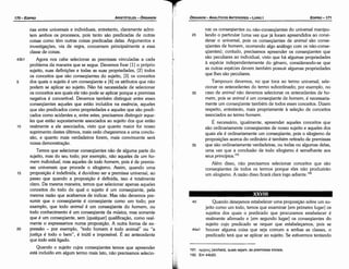 191. apxmc; (archais), quais sejam, as premissas iniciais.
192. Em 44b20.
40 Quando desejamos estabelecer urna proposicáo sobre um su-
jeito como um todo, ternos que examinar [em primeiro lugar] os
sujeitos dos quais o predicado que procuramos estabelecer é
realmente afirmado e [em segundo lugar] os conseqüentes do
sujeito cujo predicado se requer que estabelecamos, pois se
44a1 houver alguma coisa que seja comum a ambas as classes, o
predicado terá que se aplicar ao sujeito. Se estivermos tentando
XXVIII
nar os conseqüentes ou náo-conseqüentes do universal manipu-
25 !ando o particular (urna vez que já foram apreendidos ao consi-
derar o universal, pois os conseqüentes de animal sáo conse-
qüentes de homem, ocorrendo algo análogo com os náo-conse-
qüentes); contudo, precisamos apreender os conseqüentes que
sáo peculiares ao individual, visto que há algumas propriedades
a espécie independentemente do genero, considerando-se que
as outras espécies devem também possuir algumas propriedades
que !hes sáo peculiares.
Tampouco <levemos, no que toca ao termo universal, sele-
cionar os antecedentes do termo subordinado; por exemplo, no
30 caso de animal náo <levemos selecionar os antecedentes de ho-
mem, pois se animal é um conseqüente de homem, é necessaria-
mente um conseqüente também de todos esses conceitos. Dizem
respeito, entretanto, mais propriamente a selecáo de conceitos
associados ao termo homem.
É necessário, igualmente, apreender aqueles conceitos que
sáo ordinariamente conseqüentes de nosso sujeito e aqueles dos
quais ele é ordinariamente um conseqüente, pois o silogismo de
proposicóes acerca do ordinário é também retirado de premissas
35 que sáo ordinariamente verdadeiras, ou todas ou algumas delas,
urna vez que a conclusáo de todo silogismo é semelhante aos
seus principios. 191
Além disso, náo precisamos selecionar conceitos que sáo
conseqüentes de todos os termos porque eles náo produziráo
um silogismo. A razáo disso ficará clara logo adiante.192
EDIPR0-171
rias entre universais e individuais, entretanto, claramente admi-
tem ambos os processos, pois tanto sáo predicadas de outras
coisas como térn outras coisas predicadas delas. Argumentos e
investigacóes, via de regra, concernem principalmente a essa
classe de coisas.
43b1 Agora nos cabe selecionar as premissas vinculadas a cada
problema da maneira que se segue. Devemos fixar [1] o próprio
sujeito, suas definícóes e todas as suas propriedades, [2] todos
os conceitos que sáo conseqüentes do sujeito, [3] os conceitos
5 dos quais o sujeito é um conseqüente e [4] os atributos que náo
podem se aplicar ao sujeito. Náo há necessidade de selecionar
os conceitos aos quais ele náo pode se aplicar porque a premissa
negativa é convertível. Devemos também distinguir entre esses
conseqüentes aqueles que estáo incluídos na esséncía, aqueles
que sáo predicados como propriedades e aqueles que sáo predi-
cados como acidentes e, entre estes, precisamos distinguir aque-
les que estáo supostamente associados ao sujeito dos que estáo
10 realmente a ele associados, visto que quanto maior for nosso
suprimento <lestesúltimos, mais cedo chegaremos a urna conclu-
sáo, e quanto mais verdadeiros forem, mais convincente será
nossa demonstracáo,
Temos que selecionar conseqüentes náo de alguma parte do
sujeito, mas do seu todo; por exemplo, náo aqueles de um ho-
mem individual, mas aqueles de todo homem, pois é de premis-
sas universais que procede o silogismo. Assim, quando urna
15 proposicáo é indefinida, é duvidoso ser a premissa universal, ao
passo que quando a proposicáo é definida, isso é totalmente
claro. Da mesma maneira, ternos que selecionar apenas aqueles
conceitos do todo do qua! o sujeito é um conseqüente, pela
mesma razáo que acabamos de indicar. Mas náo <levemos pre-
sumir que o conseqüente é conseqüente como um todo; por
exemplo, que todo animal é um conseqüente do homem, ou
todo conhecimento é um conseqüente da música, mas somente
que é um conseqüente, sem [qualquer] qualifícacáo, como real-
mente o expressamos numa proposicáo. A outra forma de ex-
20 pressáo - por exemplo, "todo homem é todo animal" ou "a
justica é todo o bem", é inútil e impossível. É ao antecedente
que todo está ligado.
Quando o sujeito cujos conseqüentes ternos que apreender
está incluído em algum termo mais lato, náo precisamos selecio-
170-EDIPRO
T
ARISTÓTELES­ ÓRGANON ; · , ÓRGANON
­ANALÍTICOSANTERIORES­ LIVRO 1
 