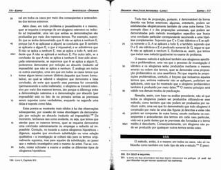 200. Em 32b25 e seguintes.
201. ri auni Km nEpt (j)tA.ocro(j)mv Km nepi tEXVTJV onourvouv Km µa0riµa (e aute kai
peri filosofian kai peri tecnen opoianoün kai mathema).
O método, entáo, é o mesmo em todos os casos, náo só na
filosofia como também em todo tipo de arte e estudo.P! É precí-
Todo tipo de proposicáo, portante, é demonstrável da forma
descrita nas linhas anteriores; algumas, entretanto, podem ser
estabelecidas silogisticamente também de urna outra forma. Um
exemplo disso é o das proposicóes universais, que podem ser
demonstradas pelo método investigativo específico que busca
urna conclusáo particular correspondente recorrendo a urna hipó-
tese complementar. Supondo que Ce G sáo idénticos e E se apli-
25 ca semente a G, A se aplicará a todo E; e também: supondo que
D e G sáo idénticos e E é predicado semente de G, segue-se que
A náo se aplicará a nenhum E. Evidencia-se, assim, que ternos
que incluir esse método igualmente no exame do problema.
O mesmo método é aplicável também aos silogismos apodíti-
cos e problemáticos, urna vez que o processo de investigacáo é
30 idéntico e os silogismos seráo produzidos mediante o mesmo
arranjo ou ordem dos termos, quer se demonstre urna proposi-
cáo problemática ou urna assertórica. No que respeita as propo-
sicóes problemáticas, contudo, é forcoso que incluamos aqueles
termos que, embora realmente náo se apliquem, poderiam ser
aplicáveis, visto que foi mostrado que o silogismo problemático
também é produzido por meio deles.200 O mesmo princípio será
35 válido nos demais modos de predicacáo.
Ressalta, assim, com base na análise precedente, náo só que
todos os silogismos podem ser produzidos utilizando-se esse
método, como também que náo podem ser produzidos por ne-
nhum outro, urna vez que foi demonstrado que todo silogismo é
construído por meio de urna das figuras já descritas e estas náo
40 podem ser compostas de outra forma, exceto mediante os con-
seqüentes e antecedentes dos termos em cada caso particular,
visto ser a partir <lestesque as premissas sáo formadas e o termo
46a1 médio é descoberto. Conseqüentemente, um silogismo náo po-
de ser produzido por quaisquer outros termos senáo estes.
EDIPR0-177
ÓRGANON
­ANALÍTICOSANTERIORES­ LIVRO 1
199. Livro 11, Capítulo XIV.
20
15
10
5
45b1
40
ve! em todos os casos por meio dos conseqüentes e anteceden-
tes dos termos extremos.
Além disso, em todo problema o procedimento é o mesmo,
quer se requeira o emprego de um silogismo ostensivo ou reduc-
tio ad impossibile, urna vez que ambas as demonstracóes sáo
produzidas por meio dos mesmos termos. Por exemplo, supon-
do que se tenha demonstrado que A náo se aplica a nenhum E,
porque [se A se aplicasse a algum] se concluiria que B também
se aplicaria a algum E, o que é impossível; e se admitirmos que
B náo se aplica a nenhum E, mas se aplica a todo A, será evi-
dente que A náo se aplicará a nenhum E. Por outro lado, se a
conclusáo de que A náo se aplica a nenhum E tiver sido alean-
cada ostensivamente, se supormos que A se aplica a algum E,
poderemos demonstrar por reducáo ao absurdo (reductio ad
impossibi/e) que náo se aplica a nenhum. E análogo em todos
os outros exemplos, urna vez que em todos os casos ternos que
tomar algum termo comum (distinto daqueles que foram formu-
lados), ao qua! se referirá o silogismo que demonstra a falsa
conclusáo, de sorte que quando essa premissa far convertida
{permanecendo a outra inalterada), o silogismo se tornará osten-
sivo por meio dos mesmos termos, isto porque a díferenca entre
a demonstracáo ostensiva e a demonstracáo por absurdo {per
impossibi/e) está no fato de na primeira ambas as premissas
serem supostas como verdadeiras, enquanto na segunda urna
delas é suposta como falsa.
Estes pontos se mostraráo mais nítidos a luz das observacóes
subseqüentes, por ocasiáo de nossa abordagem da demonstra-
<_;áo por reducáo ao absurdo (reductio ad impossibi/e).199 De
momento, tenhamos isso como evidente, ou seja, que ternos que
atentar para os mesmos termos, quer se requeira demonstrar
urna conclusáo ostensivamente ou empregar a reductio ad im-
possibile. Contudo, no tocante a outros silogismos hipotéticos -
digamos, aqueles que envolvem substítuícáo ou urna relacáo
qualitativa - a investigacáo se voltará náo para os termos origi-
nalmente supostos, mas para aqueles da substitulcáo, ao passo
que o método investigativo será o mesmo de antes. Faz-se, con-
tudo, míster submeter a exame e análise os diferentes tipos de
silogismos hipotéticos.
35
ARISTÓTELES­ ÓRGANON
176-EDIPRO
 