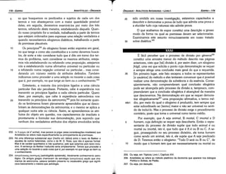 205. Ou seja, em Tópicos, Livro 1, Capítulo XIV.
206. Aristóteles se refere ao método platónico da dicotomia que aparece nos diálogos
Político e Sofista, de Platáo.
207. Ou seja, por deducáo,
É fácil perceber que o processo de divisáo por generos206
constitui urna amostra menor do método descrito nas páginas
anteriores, visto que [tal] divisáo é, por assim dizer, um silogismo
frágil, urna vez que solicita o ponto cuja dernonstracáo se requer
e sempre atinge urna conclusáo mais geral do que a requerida.
35 Em primeiro lugar, este fato escapou a todos os representantes
[e usuários] do método e eles tentaram convencer que é possível
realizar urna demonstracáo da substancia e da esséncia, Conse-
qüentemente, náo compreenderam qua! conclusáo silogística
pode ser alcancada pelo processo de divisáo e, tampouco, com-
preenderam que a conclusáo silogística é alcancável da maneira
que descrevemos. Na dernonstracáo em que se requer demons-
trar siloqlsticamente=" urna proposicáo afirmativa, o termo mé-
46b1 dio, por meio do qua! o silogismo é produzido, tem sempre que
estar subordinado ao [termo] maior e náo ser universal no senti-
do de incluí-lo. Mas o processo de divisáo exige o procedimento
contrário, pasto que toma o universal como termo médio.
Por exemplo, que A seja animal, B mortal, C imortal e D
5 homem, cuja definícáo se requer seja descoberta. Entáo o repre-
sentante do processo de divisáo supóe que todo animal é ou
mortal ou imortal, isto é, que tuda que é A é ou B ou C. A se-
guir, prosseguindo no seu processo divisório, ele toma homem
como senda um animal, isto é, ele supóe que A seja predicado
de D. Teremos entáo o silogismo: "Todo O será ou B ou C", de
1 o modo que o homem tem que ser necessariamente ou mortal ou
XXXI
25 sido omitido em nossa investigacáo, estaremos capacitados a
descobrir e demonstrar a prava de tuda que admita urna prava e
a elucidar tuda cuja natureza náo admite prava.
O que acabamos de expor constitui urna descricáo a grosso
modo da forma na qua! as premissas devem ser selecionadas.
Examinamos este assunto minuciosamente em nosso tratado
30 sobre dialética.205
EDIPR0-179
ÓRGANON
­ANALÍTICOSANTERIORES­ LIVRO 1
T
202. Ato apxm (ai d' archa1),mas parece (a julgar pelas consíderacóes imediatas) que
Aristóteles se refere mais especificamente ou principalmente as premissas.
203. Há urna diferenc;:asubstancial aqui (trecho em itálico) entre o texto de Bekker e
aqueles de outros helenistas, como o de W. D. Ross, que nao é apenas formal.
Mas é de caráter quantitativo e nao qualitativo, pelo que optamos pelo texto inclu­
sivo. A sentenca de Bekker traduzida seria simplesmente: Ternos que proceder a
uma sele9áo no tocante a cada coisa que é, por exemplo no que tange ao bem ou
o conhecimento.
204. acri:po1'.oytKl]SEmcrniµr1s
(astrologikes epistemes),literalmenteconhecimento astro­
lógico. Os antigos gregos chamavam de astrologia (acri:po1'.oyta) aquilo que cha­
mamos de astronomia, palavra também presente no vocabulário grego que signifi­
cava basicamenteo mesmo que astrologia.
5 so que busquemos os predicados e sujeitos de cada um dos
termos e nos abastecernos com a maior quantidade possível
deles; em seguida, deveremos examiná-los por meio dos tres
termos, refutando desta maneira, estabelecendo daquela. Quan-
do nosso propósito far a verdade, trabalhando a partir de termos
que estejam ordenados para expressar urna relacáo verdadeira e
quando necessitarmos silogismos dialéticos, trabalhando a partir
de premissas plausíveis.
1 o Os princípios202 do silogismo foram entáo expostos em geral,
no que tange a como sáo constituídos e a como <levemos buscá-
los, de sortea náo considerar tuda que é dita em torno dos ter-
mos do problema, nem considerar os mesmos atributos, esteja-
mos nós estabelecendo ou refutando urna proposicáo, estejamos
nós a estabelecendo numa afirmativa universal ou particular ou
15 a refutando numa neqacáo universal ou particular. .. mas consi-
derando um número restrito de atributos definidos. Também
indicamos como proceder a urna eeiecáo no tocante a cada coisa
que é, por exemplo, no que tange ao bem ou o conhecimento. 203
Entretanto, a maioria dos princípios ligados a urna ciencia
particular !hes sáo peculiares. Portanto, cabe a experiencia nos
transmitir os princípios ligados a cada ciencia particular. Quera
dizer, por exemplo, que cabe a experiencia astronómica nos
20 transmitir os princípios da astronomía,204
pois foi somente quan-
do os fenómenos foram plenamente apreendidos que se deseo-
briram as demonstracóes da astronomia; e o mesmo se aplica a
qualquer outra arte ou ciencia. Assim, se apreendermos os atri-
butos do objeto em questáo, nos capacitaremos de imediato e
prontamente a formular sua demonstracáo, pois supondo que
nenhum dos verdadeiros atributos dos objetos envolvidos tenha
ARISTÓTELES­ ÓRGANON
178-EDIPRO
 