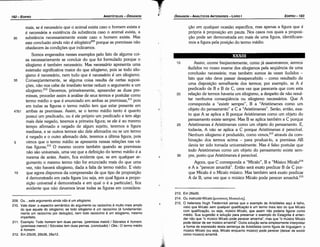 213. Em 26a30.
214. Ou instruído Micalo [uououco;MtKKaA.oi:;].
215. ~ helenista _Hugh Tredennick pensa que o exemplo de Aristóteles aqui é falho,
visto que Mícalo sem qua/quer qua/ificar;aoé um termo mais lato do que Micalo
co'.11. quaüñcacáo, ~u seja, músico Micalo, que assim nao poderia figurar como
medio. Sua sugestao e solucáo para preservar o exemplo do Estagirita é enten­
der nao que "o músico Micalo pode perecer amanha", mas que "o músico Micalo
pode deixar de ser músico arnanhá", Outra solucáo seria simplesmente interpretar
a f_o~ma d~ expressa~ desta sentenca de Aristóteles como figura de linguagem: o
músico M1calo (ou se¡a, Micalo enquanto músico) pode perecer (deixar de existir
como músico) amanhá.
30
25
20
Assim, acorre freqüentemente, como já asseveramos, sermos
iludidos no nosso exame dos silogismos pela seqüéncía de urna
conclusáo necessária; mas também somos as vezes iludidos -
fato que náo <leve passar desapercebido - como resultado de
urna disposicáo semelhante dos termos; por exemplo, se A é
predicado de B e B de C, urna vez que parecería que com esta
relacáo de termos haveria um silogismo, a despeito de náo resul-
tar nenhuma conseqüéncia ou silogismo necessários. Que A
corresponda a "existir sempre", B a "Aristómenes como um
objeto do pensamento" e C a "Aristómenes". Seráo, entáo, exa-
to que A se aplica a B porque Aristómenes como um objeto do
pensamento existe sempre. Mas B se aplica também a C porque
Aristómenes é Aristómenes como um objeto do pensamento. E,
todavia, A náo se aplica a C porque Aristómenes é perecível.
Nenhum silogismo é produzido, como vimos,213 através da com-
binacáo dos termos acima - para produzi-lo, a premissa AB
devia ter sido tomada universalmente. Mas é falso postular que
todo Aristómenes como um objeto do pensamento existe sem-
pre, pasto que Aristómenes é perecível.
Agora, que C corresponda a "Mícalo", B a "Músico Mícalo214
e A a "perecer amanhá". Entáo será exato predicar B de C por-
que Mícalo é o Mícalo músico. Mas também será exato predicar
A de B, urna vez que o músico Mícalo pode perecer arnanhá, 215
15
XXXIII
<.;áo em qualquer ocasiáo específica, mas apenas a figura que é
própria a proposícáo em pauta. Nos casos nos quais a proposi-
cáo pode ser demonstrada em mais de urna figura, identificare-
mos a figura pela posicáo do termo médio.
EDIPR0-183
ÓRGANON
- ANAlÍTICOS ANTERIORES - LIVRO1
209. Ou ...este argumento ainda nao é um silogismo.
210. Vale dizer: o espectro semántico do argumento ou raciocinio é muito mais amplo
do que aquele do silogismo; se todo silogismo é um raciocinio (é fundamental­
mente um raciocinio por decucáo), nem todo raciocinio é um silogismo, mesmo
imperfeito.
211. Exemplo: Todo homem tem duas pernas. (premissa maiot')/ Sócrates é homem.
(premissa menot')/Sócrates tem duas pernas. (conclusao)/ Obs.: O termo médio
é homem.
212. Em 25b35, 26b36, 28a12.
30
mais, se é necessário que o animal exista caso o homem exista e
é necessária a existencia da substancia caso o animal exista, a
substancia necessariamente existe caso o homem exista. Mas
esta conclusáo ainda nao é si/ogística209 porque as premissas náo
obedecem as condicóes que indicamos.
Somos enganados nesses exemplos pelo fato de alguma coi-
sa necessariamente se concluir do que foi formulado porque o
silogismo é também necessário. Mas necessário apresenta urna
extensáo significativa maior do que silogismo, pois se todo silo-
gismo é necessário, nem tuda que é necessário é um silogismo.
35 Conseqüentemente, se alguma coisa resulta de certas suposi-
cóes, náo nos cabe de imediato tentar reduzir o argumento a um
süoqísmo."? Devemos, primeiramente, apreender as duas pre-
missas, proceder assim a análise de seus termos e postular como
termo médio o que é enunciado em ambas as premtssas.i'! pois
em todas as figuras o termo médio tem que estar presente em
47b1 ambas as premissas. Assim, se o termo médio tanto é quanto
possui um predicado, ou é ele próprio um predicado e tem algo
mais dele negado, teremos a primeira figura; se ele é ao mesmo
tempo afirmado e negado de algum sujeito, teremos a figura
mediana, e se outros termos sáo dele afirmados ou se um termo
é negado e o outro afirmado dele, teremos a última figura, pois
5 vimos que o termo médio se apresenta nessas relacóes nas vá-
rias figuras.212 O mesmo acorre também quando as premissas
náo sáo universais, urna vez que a definicáo do termo médio é a
mesma de antes. Assim, fica evidente que, se em qualquer ar-
gumento o mesmo termo náo far enunciado mais do que urna
vez, náo haverá silogismo, dada a falta de termo médio. E visto
1 o que agora dispomos da compreensáo de que tipo de proposicáo
é demonstrado em cada figura (ou seja, em qua! figura a propo-
sicáo universal .é demonstrada e em qua! o é a particular), fica
evidente que náo <levemos levar todas as figuras em considera-
ARISTÓTELES - ÓRGANON
182-EDIPRO
 