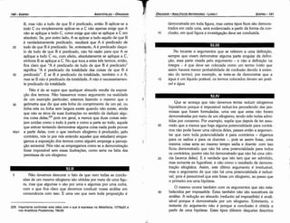 30
25
Que se acresca que náo <levemos tentar reduzir silogismos
hipotéticos porque é impossível reduzi-los procedendo das pre-
missas que foram formuladas, urna vez que estas náo foram
demonstradas por meio de um silogismo, tendo sido todas admi-
tidas por consenso. Por exemplo, supóe que depois de ter assu-
mido que a menos que haja alguma potencialidade para contrá-
rios náo pode haver urna ciencia deles, passes entáo a argumen-
tar que nem toda potencialidade é para contrários - digamos
para os sadios e para os doentes -, pois se assim fosse, urna
mesma coisa seria ao mesmo tempo sadia e doente: com isso
ficou demonstrado que náo há urna potencialidade para todos
os contrários, porém náo foi demonstrado que náo há urna cien-
cia [acerca deles]. E é verdade que isto tem que ser admitido,
mas somente ex hypothesi, e náo como o resultado de demons-
tracáo silogística. Assim, este último argumento é irreduzível,
mas o argumento de que náo há urna potencialidade é reduzí-
vel, pois é presumível que este fosse um silogismo, ao passo que
o primeiro era urna hipótese.
O mesmo acorre também com os argumentos que sáo esta-
belecidos per impossibile. Estes também náo sáo suscetíveis de
análise. A reducáo ao absurdo (reductio ad impossibile) é anali-
sável porque é demonstrada por um silogismo. Entretanto, o
restante do argumento náo é porque a conclusáo é obtida a
partir de urna hipótese. Estes tipos diferem daqueles descritos
20
XLIV
No tocante a argumentos que se referem a urna definlcáo,
sempre que visam demonstrar alguma parte singular da defini-
cáo, essa parte visada pelo argumento - e náo a definicáo na
íntegra - é que <leve ser colocada como um termo {visto que
assim haverá menor probabilidade de confusáo devido a exten-
sáo do termo); por exemplo, se trata-se de demonstrar que a
água é um líquido potável, os termos colocados devem ser potá-
vel e água.
15
XLIII
demonstrada em toda figura, mas certos tipos fixos sáo demons-
trados em cada urna, será evidenciado a partir da forma da con-
clusáo, em qua! figura a investigacáo <leve ser conduzida.
10
EDIPR0-191
ÓRGANON
- ANALÍTICOSANTERIORES­ LIVRO 1
229. Importante confrontar esta idéia como que é expresso na Metafísica, 1078a20 e
nos Analíticos Posteriores, 76b39.
5 Náo <levemos descurar o fato de que nem todas as conclu-
sóes de um mesmo silogismo sáo obtidas por meio de urna figu-
ra, mas que algumas o sáo por urna e algumas por urna outra,
com o que fica claro que <levemos conduzir nossa análise em
consonancia com isso. E urna vez que nem toda proposicáo é
XLII
30
25
B, mas náo a tudo de que B é predicado, entáo B aplicar-se a
todo C ou simplesmente aplicar-se a C náo apenas exige que A
náo se aplique a todo e, como exige que náo se aplique a e em
absoluto. Se, por outro lado, A se aplicar a tudo aquilo de que B
é verdadeiramente predicado, resultará que A é predicado de
tudo de que B é predicado. Se, entretanto, A é predicado daqui-
lo de tudo de que B é predicado, náo há razáo para que A se
aplique a todo e ou, com efeito, absolutamente se aplique a e,
embora B se aplique a C. No que toca a estes tres termos, entáo,
fica claro que "A é predicado de tudo de que B é predicado"
significa "A é predicado da totalidade das coisas de que B é
predicado". E se B é predicado da totalidade, também o é A;
mas se B náo é predicado da totalidade, A náo é necessariamen-
te predicado da totalidade.
Náo é de se supor que qualquer absurdo resulte da exposi-
c;áo dos termos. Náo baseamos nosso argumento na realidade
de um exemplo particular; estamos fazendo o mesmo que o
35 geómetra que diz que esta linha do comprimento de um pé, ou
linha reta ou linha sem largura existe quando náo existe, ainda
que náo se sirva de suas ilustracóes no sentido de deduzir algu-
ma coisa delas,229 pois em geral, a menos que duas coisas este-
jam unidas como o todo a parte e como a parte ao todo, aquele
que estiver tentando demonstrar alguma coisa nada pode provar
50a1 a partir delas, com o que nenhum silogismo é produzido; pelo
contrário, nós (e por nós entendo aqueles que estudam) empre-
gamos a exposicáo dos termos como alguém emprega a percep-
cáo sensorial. Nós náo as empregamos como se a demonstracáo
fosse impossível sem essas ílustracóes, como seria na falta das
premissas de um silogismo.
ARISTÓTELES­ ÓRGANON
190-EDIPRO
 