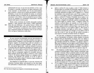 20 aplica a nenhum B, mas se aplica a todo C. Entáo teremos a
primeira figura na conversáo da proposícáo negativa, pois B náo
se aplicará a nenhum A, mas A se aplicará a todo C. Mas se a
proposlcáo afirmativa far ligada a B e a negativa a C, C deverá
ser postulado como primeiro termo, pois C náo se aplica a ne-
nhum A e A se aplica a todo B e, conseqüentemente, C náo se
aplica a nenhum B. Portanto, B também náo se aplica a ne-
25 nhum C, urna vez que a proposicáo negativa é convertível. Se,
entretanto, o silogismo far particular, quando a proposicáo nega-
tiva estiver ligada ao extremo maior, o silogismo poderá ser
reduzido a primeira figura, por exemplo, se A náo se aplica a
nenhum B, mas se aplica a algum C, pois na conversáo da pro-
posicáo negativa teremos a primeira figura, urna vez que B náo
30 se aplica a nenhum A e A se aplica a algum C. Mas quando a
proposicáo afirmativa está ligada ao termo maior, o silogismo
náo pode ser decomposto, por exemplo: se A se aplica a todo B
mas náo a todo C, urna vez que AB náo admite conversáo e
nem sequer se ocorresse conversáo haveria um silogismo.
Por outro lado, os silogismos na terceira figura náo podem to-
dos ser decompostos na primeira, embora aqueles na primeira
35 possam todos ser decompostos na terceira. Que A se aplique a
todo B e que B se aplique a algum C. Entáo, quando a proposi-
<;áo afirmativa particular for convertida, C se aplicará a algum C.
Mas como foi suposto que A se aplica a todo B, obtemos assim a
terceira figura. O mesmo vale também se o silogismo for negativo,
urna vez que a proposicáo afirmativa particular é convertível e,
assim, A náo se aplicará a nenhum B e C se aplicará a algum B.
51a1 Dos silogismos na última figura semente um náo pode ser de-
composto na primeira figura, a saber, quando a proposicáo nega-
tiva náo é universal. Todos os restantes podem ser assim analisa-
dos (decompostos). Que A e B sejam predicados de todo C. En-
táo C se converterá numa relacáo particular com cada um desses
5 termos. E, portante, se aplica a algum B. Assim, teremos a primei-
ra figura se A se aplicar a todo C e C a algum B. O mesmo princí-
pio também vale se A se aplicar a todo C e B a algum C, urna vez
que B é convertível com C. Se, por outro lado, B se aplica a todo
1 o C e A a algum C, B tem que ser tomado como o primeiro termo,
urna vez que B se aplica a todo C e C a algum A, de maneira que
B se aplica a algum A e, urna vez que a proposicáo particular é
convertível, A também se aplicará a algum B.
230. Nas obras do Estagirita que chegaram a nós esta descrícáo está ausente.
s No que concerne as proposicóes que sáo demonstradas em
mais de urna figura, se urna conclusáo é extraída numa figura, é
possível reduzir o silogismo a urna outra figura; por exemplo, um
silogismo negativo na primeira figura pode ser reduzido a se-
gunda [e um silogismo] na figura mediana - ainda que náo to-
dos, mas apenas alguns deles - [pode ser reduzido] a primeira.
O princípio disto será claramente percebido nos exemplos que se
1 o seguem. Se A náo se aplica a nenhum B e B se aplica a todo C,
A náo se aplica a nenhum C. Temos a primeira figura sob essa
forma. Mas se a proposicáo negativa far convertida, teremos a
figura mediana, pois B náo se aplica a nenhum A, mas se aplica
a todo C. De maneira análoga, também, se o silogismo náo far
universal, mas particular; por exemplo, se A náo se aplica a
15 nenhum B e B se aplica a algum C; teremos a figura mediana na
conversáo da proposícáo negativa.
Dos silogismos na segunda figura, os que sáo universais sáo
reduzíveis a primeira figura, mas somente um dos dais silogis-
mos particulares é reduzível assim. Consideremos que A náo se
anteriormente em que, no que toca aos primeiros, se far o caso
de admitir a conclusáo, necessita-se de algum argumento preli-
35 minar (exemplo: se demonstrado que há urna potencialidade
para contrários, a ciencia que os estuda será também a mesma).
Entretanto, no que toca aos exemplos em pauta, as conclusóes
sáo admitidas mesmo na ausencia de um assentimento prelimi-
nar porque o erro é óbvio, como no exemplo de que se a diago-
nal de um quadrado far considerada comensurável, números
ímpares seráo iguais a números pares.
Muitas outras conclusóes sáo também alcancadas mediante
hipótese, e estas requerem maior exame e nítida explícitacáo.
50b1 Quais sáo suas diferencas e de quantas formas é obtida urna
conclusáo hipotética [sáo coisas] que seráo descritas posterior-
mente.230 De momento, consideremos como evidente o seguinte:
que é impossível analisar tais silogismos como os que se enqua-
dram nas figuras. Explicamos a razáo disso.
ARISTÓTELES­ ÓRGANON
192-EDIPRO T ÓRGANON­ANAch"lcos
ANT<mo•" ­UVRO 1 Eoo>R0-193
·~( ----------------------------
 