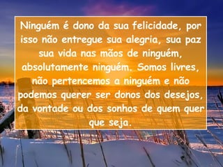 Ninguém é dono da sua   felicidade, por isso não entregue sua alegria, sua paz sua vida nas mãos de ninguém, absolutamente ninguém. Somos livres, não pertencemos a ninguém e não podemos querer ser donos dos desejos, da vontade ou dos sonhos de quem quer que seja. 