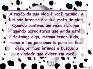 A razão da sua vida é você mesmo. A tua paz interior é a tua meta de vida. Quando sentires um vazio na alma, quando acreditares que ainda está faltando algo, mesmo tendo tudo, remete teu pensamento para os teus desejos mais íntimos e busque a divindade que existe em você. 