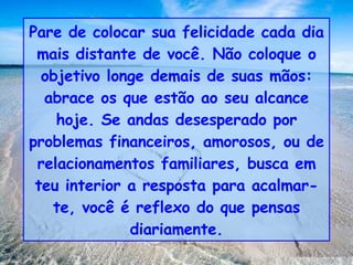 Pare de colocar sua felicidade cada dia mais distante de você. Não coloque o objetivo longe demais de suas mãos: abrace os que estão ao seu alcance hoje. Se andas desesperado por problemas financeiros, amorosos, ou de relacionamentos familiares, busca em teu interior a resposta para acalmar-te, você é reflexo do que pensas diariamente. 