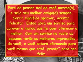 Pare de pensar mal de você mesmo(a), e seja seu melhor amigo(a) sempre. Sorrir significa aprovar, aceitar, felicitar. Então abra um sorriso para aprovar o mundo que te quer oferecer o melhor. Com um sorriso no rosto as pessoas terão as melhores impressões de você, e você estará afirmando para você mesmo que está "pronto“ para ser feliz. 