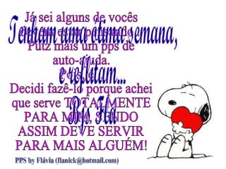 Já sei alguns de vocês devem estar pensando... Putz mais um pps de  auto-ajuda. Pois, é... Decidi fazê-lo porque achei que serve TOTALMENTE PARA MIM, SENDO ASSIM DEVE SERVIR PARA MAIS ALGUÉM! Tenham uma ótima semana, e reflitam... Bjs Flá PPS by Flávia (flanick@hotmail.com) 