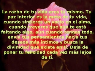 La razón de tu vida eres tú mismo. Tu  paz interior es la meta de tu vida, cuando sintieres un vacío en el alma, cuando creyeres que aún te está faltando algo, aún cuando tengas todo, envía tus pensamientoa hacia tus deseos más íntimos y busca la divinidad que existe en tí. Deja de poner tu felicidad cada vez más lejos de tí. 