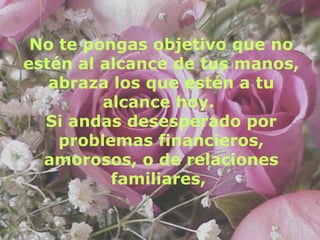 No te pongas objetivo que no estén al alcance de tus manos, abraza los que estén a tu alcance hoy.  Si andas desesperado por problemas financieros, amorosos, o de relaciones familiares,   