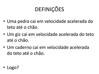 DEFINIÇÕES 
• Uma pedra cai em velocidade acelerada do 
teto até o chão. 
• Um giz cai em velocidade acelerada do teto 
até o chão. 
• Um caderno cai em velocidade acelerada 
do teto até o chão. 
• Logo? 
 