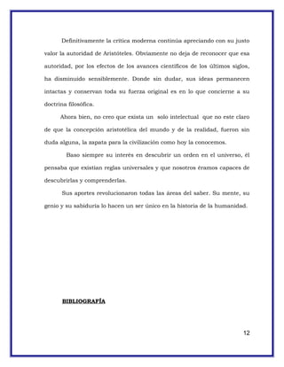 Definitivamente la crítica moderna continúa apreciando con su justo
valor la autoridad de Aristóteles. Obviamente no deja de reconocer que esa
autoridad, por los efectos de los avances científicos de los últimos siglos,
ha disminuido sensiblemente. Donde sin dudar, sus ideas permanecen
intactas y conservan toda su fuerza original es en lo que concierne a su
doctrina filosófica.
Ahora bien, no creo que exista un solo intelectual que no este claro
de que la concepción aristotélica del mundo y de la realidad, fueron sin
duda alguna, la zapata para la civilización como hoy la conocemos.
Baso siempre su interés en descubrir un orden en el universo, él
pensaba que existían reglas universales y que nosotros éramos capaces de
descubrirlas y comprenderlas.
Sus aportes revolucionaron todas las áreas del saber. Su mente, su
genio y su sabiduría lo hacen un ser único en la historia de la humanidad.
BIBLIOGRAFÍA
12
 