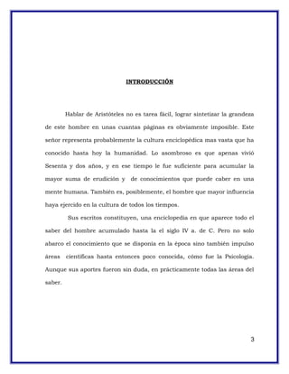 INTRODUCCIÓN
Hablar de Aristóteles no es tarea fácil, lograr sintetizar la grandeza
de este hombre en unas cuantas páginas es obviamente imposible. Este
señor representa probablemente la cultura enciclopédica mas vasta que ha
conocido hasta hoy la humanidad. Lo asombroso es que apenas vivió
Sesenta y dos años, y en ese tiempo le fue suficiente para acumular la
mayor suma de erudición y de conocimientos que puede caber en una
mente humana. También es, posiblemente, el hombre que mayor influencia
haya ejercido en la cultura de todos los tiempos.
Sus escritos constituyen, una enciclopedia en que aparece todo el
saber del hombre acumulado hasta la el siglo IV a. de C. Pero no solo
abarco el conocimiento que se disponía en la época sino también impulso
áreas científicas hasta entonces poco conocida, cómo fue la Psicología.
Aunque sus aportes fueron sin duda, en prácticamente todas las áreas del
saber.
3
 