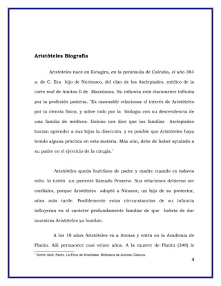 Aristóteles Biografía
Aristóteles nace en Estagira, en la península de Calcidia, el año 384
a. de C. Era hijo de Nicómaco, del clan de los Asclepiades, médico de la
corte real de Amitas II de Macedonia. Su infancia está claramente influida
por la profesión paterna. "Es razonable relacionar el interés de Aristóteles
por la ciencia física, y sobre todo por la biología con su descendencia de
una familia de médicos. Galeno nos dice que las familias Asclepíades
hacían aprender a sus hijos la disección, y es posible que Aristóteles haya
tenido alguna práctica en esta materia. Más aún, debe de haber ayudado a
su padre en el ejercicio de la cirugía.1
Aristóteles queda huérfano de padre y madre cuando es todavía
niño. lo tuteló un pariente llamado Proxeno. Sus relaciones debieron ser
cordiales, porque Aristóteles adoptó a Nicanor, un hijo de su protector,
años más tarde. Posiblemente estas circunstancias de su infancia
influyeran en el carácter profundamente familiar de que habría de dar
muestras Aristóteles ya hombre.
A los 18 años Aristóteles va a Atenas y entra en la Academia de
Platón. Allí permanece casi veinte años. A la muerte de Platón (348) le
1
Simón Abril, Pedro. La Ética de Aristóteles. Biblioteca de Autores Clásicos.
4
 