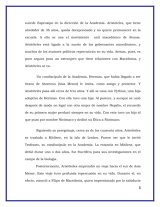 sucede Espeusipo en la dirección de la Academia. Aristóteles, que tiene
alrededor de 36 años, queda decepcionado y no quiere permanecer en la
escuela. A ello se une el movimiento anti macedónico de Atenas.
Aristóteles está ligado a la suerte de los gobernantes macedónicos, y
muchos de los avatares políticos repercutirán en su vida. Atenas, pues, es
poco segura para un extranjero que tiene relaciones con Macedonia, y
Aristóteles se va.
Un condiscípulo de la Academia, Hermias, que había llegado a ser
tirano de Atarneus (Asia Menor) le invita, como amigo y protector. Y
Aristóteles pasa allí cerca de tres años. Y allí se casa con Pythias, una hija
adoptiva de Hermias. Con ella tuvo una hija. Al parecer, y aunque se unió
después de modo no legal con otra mujer de nombre Hepylis, el recuerdo
de su primera mujer perduró siempre en su vida. Con esta tuvo un hijo al
que puso por nombre Nicómaco y dedicó su Ética a Nicómaco.
Siguiendo su peregrinaje, cerca ya de los cuarenta años, Aristóteles
se traslada a Mitilene, en la isla de Lesbos. Parece ser que le invitó
Teofrasto, su condiscípulo en la Academia. La estancia en Mitilene, que
debió durar uno o dos años, fue fructífera para sus investigaciones en el
campo de la biología.
Posteriormente, Aristóteles emprendió un viaje hacia el sur de Asia
Menor. Este viaje tuvo profunda repercusión en su vida. Durante el, en
efecto, conoció a Filipo de Macedonia, quien impresionado por la sabiduría
5
 