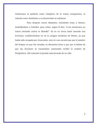 Calistenses al patíbulo como cómplices de la trama conspirativa, la
relación entre Aristóteles y su favorecedor se enfriaron.
Poco después murió Alejandro, Aristóteles huyo a Atenas,
trasladándose a Calcides, para evitar, según él dice, “a los atenienses un
nuevo atentado contra la filosofía”. Ya es su tierra natal reanudo sus
lecciones, estableciéndose no en la antigua Academia de Platón, ya que
había sido ocupada por Jenocrates, sino en una escuela que por el nombre
del bosque en que fue situada, se denomino Liceo y que por el habito de
que las lecciones se transmitían caminando recibió el nombre de
Peripatética. Allí comenzó el periodo más fecundo de su vida.
7
 