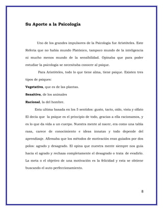 Su Aporte a la Psicología
Uno de los grandes impulsores de la Psicología fue Aristóteles. Este
Refería que no había mundo Platónico, tampoco mundo de la inteligencia
ni mucho menos mundo de la sensibilidad. Opinaba que para poder
estudiar la psicología se necesitaba conocer al psique.
Para Aristóteles, todo lo que tiene alma, tiene psique. Existen tres
tipos de psiques:
Vegetativa, que es de las plantas.
Sensitiva, de los animales
Racional, la del hombre.
Esta ultima basada en los 5 sentidos: gusto, tacto, oído, vista y olfato
El decía que la psique es el principio de todo, gracias a ella racionamos, y
es lo que da vida a un cuerpo. Nuestra mente al nacer, era como una tabla
rasa, carece de conocimiento e ideas innatas y todo depende del
aprendizaje. Afirmaba que los métodos de motivación eran guiados por dos
polos: agrado y desagrado. El opina que nuestra mente siempre nos guía
hacia el agrado y rechaza completamente el desagrado o trata de evadirlo.
La meta o el objetivo de una motivación es la felicidad y esta se obtiene
buscando el auto perfeccionamiento.
8
 