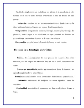 Aristóteles implemento un método en los inicios de la psicología, a este
método se le conoce como método aristotélico el cual se dividía en tres
partes:
Inducción: consiste en ver un comportamiento y basándose en la
observación del mismo, llegar a las causas de dicha conducta.
Comparación: comparación entre la psicología animal y la psicología de
personas, hasta llegar a la conclusión de que primero se necesita la
aceptación de los demás y después la de nosotros mismos.
Observación: permite hacer inferencia de lo que se está viendo.
Procesos en la Psicología aristotélica:
Proceso de conocimiento: En este proceso se recurre a los cinco
sentidos y no se emplea la intuición, esto es en el cómo conocemos las
cosas.
Proceso de aprendizaje: existe un concepto de línea de tiempo y se
aprende según las leyes aristotélicas:
Semejanza: asociación de cosas aprendidas, memorizadas y recordadas.
Contraste: asociación de imágenes de cosas opuestas, ósea de
contraste.
Continuidad: asociación de cosas que se dan en el mismo tiempo y
lugar.
9
 