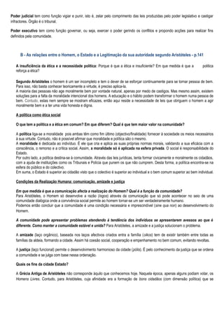 Poder judicial tem como função vigiar e punir, isto é, zelar pelo comprimento das leis produzidas pelo poder legislativo e castigar
infractores. Órgão é o tribunal.

Poder executivo tem como função governar, ou seja, exercer o poder gerindo os conflitos e propondo acções para realizar fins
definidos pela comunidade.



      B - As relações entre o Homem, o Estado e a Legitimação da sua autoridade segundo Aristóteles - p.141

   A insuficiência da ética e a necessidade política: Porque é que a ética e insuficiente? Em que medida é que a             politica
   reforça a ética?

   Segundo Aristóteles o homem é um ser incompleto e tem o dever de se esforçar continuamente para se tornar pessoa de bem.
   Para isso, não basta conhecer teoricamente a virtude, é preciso aplica-la.
   A maioria das pessoas não age moralmente bem por vontade natural, apenas por medo de castigos. Mas mesmo assim, existem
   soluções para a falta da moralidade intencional dos homens. A educação e o hábito podem transformar o homem numa pessoa de
   bem. Contudo, estas nem sempre se mostram eficazes, então aqui reside a necessidade de leis que obriguem o homem a agir
   moralmente bem e a ter uma vida honesta e digna.

   A politica como ética social

   O que tem a política e a ética em comum? Em que diferem? Qual é que tem maior valor na comunidade?

   A política liga-se a moralidade pois ambas têm como fim último (objectivo/finalidade) fornecer à sociedade os meios necessários
   à sua virtude. Contudo, não é possível afirmar que moralidade e política são o mesmo.
   A moralidade é dedicada ao indivíduo. É ele que cria e aplica as suas próprias normas morais, validando a sua eficácia com a
   consciência, o remorso e a crítica social. Assim, a moralidade só é aplicada na esfera privada. O social é responsabilidade do
   Estado.
   Por outro lado, a política destina-se à comunidade. Através das leis jurídicas, tenta formar civicamente e moralmente os cidadãos,
   com a ajuda de instituições como os Tribunais e Polícia que punem os que não cumprem. Desta forma, a política encontra-se na
   esfera do público e do colectivo.
   Em suma, o Estado é superior ao cidadão visto que o colectivo é superior ao individual e o bem comum superior ao bem individual.

   Condições da Realização Humana: comunicação, amizade e justiça

   Em que medida é que a comunicação afecta a realização do Homem? Qual é a função da comunidade?
   Para Aristóteles, o Homem só desenvolve a razão (logos) através da comunicação que só pode acontecer no seio de uma
   comunidade dialógica onde a convivência social permite ao homem tornar-se um ser verdadeiramente humano.
   Podemos então concluir que a comunidade é uma condição necessária e imprescindível (sine qua non) ao desenvolvimento do
   Homem.

   A comunidade pode apresentar problemas atendendo à tendência dos indivíduos se apresentarem avessos ao que é
   diferente. Como manter a comunidade estável e unida? Para Aristóteles, a amizade e a justiça solucionam o problema.

   A amizade (laço orgânico), baseada nos laços afectivos criados entra a família (oikos) tem de existir também entre todas as
   famílias da aldeia, formando a cidade. Assim há coesão social, cooperação e empenhamento no bem comum, evitando revoltas.

   A justiça (laço funcional) permite o desenvolvimento harmonioso da cidade (pólis). É pelo conhecimento da justiça que se ordena
   a comunidade e se julga com base nessa ordenação.

   Quais os fins da cidade Estado?

   A Grécia Antiga de Aristóteles não corresponde àquilo que conhecemos hoje. Naquela época, apenas alguns podiam votar, os
   Homens Livres. Contudo, para Aristóteles, cuja afinidade era a formação de bons cidadãos (com dimensão política) que se
 