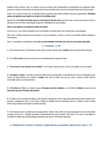 pudessem tornar Homens Livres, os Homens Livres que conhecia não correspondiam às características que pretendia. Assim,
para ele, os Homens Livres deviam ser Homens de bem (com dimensão ética) e devia na formação destes que se devia apostar.

Assim, com o intuito de evitar que os cidadãos fossem enganados pela retórica sofística (discursos enganadores), Aristóteles
apelava ao legislador para legislar em função da moralidade social.

Desta forma, o fim último da Cidade deve ser a formação de Homens livres que devem valer o mesmo que Homens de bem e
não fazer do seu fim último a alimentação de guerras e rivalidades com outras cidades.

Afinal, o que legitima a autoridade do estado da Cidade?

Como ser vivo, o ser humano necessita de uma comunidade e só através dela é que se desenvolve a sua realização.

Além disso, o Estado proporciona aos indivíduos os meios necessários à virtude e a vida em comunidade oferece vantagens à
vida individual.

Assim, o que legitima a autoridade do estado são as potencialidades oferecidas pela vida em comunidade organizada.

                                                   C – Aristóteles - p. 146

1 - O ser humano não tem, normalmente, normas morais correctas. Sendo assim a politica serve de reforço á ética individual.



2 - É uma ética social, pois são as normas de uma sociedade gerais e iguais para todos.



3 - “O ser humano é por natureza um ser político”. O ser humano rege-se por leis, vive em comunidade, em comunicação.



4 - A amizade e a justiça. A amizade é a base da coesão social, da cooperação e do empenhamento cívico na realização do bem
comum. Os laços afectivos que mantêm a Cidade unida, são do mesmo tipo dos que unem a família (a parte inicial da
comunidade aquilo que a torna possível).



5 - O fim último da Politica é a virtude, ou seja, a formação moral dos cidadãos. Já o fim último do Estado é proporcionar os
meios para que essa formação seja possível.



6 - A Cidade é uma comunidade de diálogo, auto-suficiente, orientada por um fim, organizada politicamente, coesa e estável. O fim
promove a qualidade de vida e o bem comum, satisfaz os cidadãos dos seus interesses comuns. A Cidade é coesa e estável
devido a laços afectivos de amizade e á prática da justiça.



7 - É do interesse comum a existência da instituição política - Estado. Este confere uma boa organização da vida em comunidade
(condição sine qua non – condição necessária e imprescindível) para que se realize o bem comum. Em suma, o que legitima a
autoridade do Estado são as potencialidades oferecidas pela vida em comunidade organizada.



    D - Relações entre o Homem e o Estado e a legitimação da sua autoridade segundo John Locke - p. 151
 