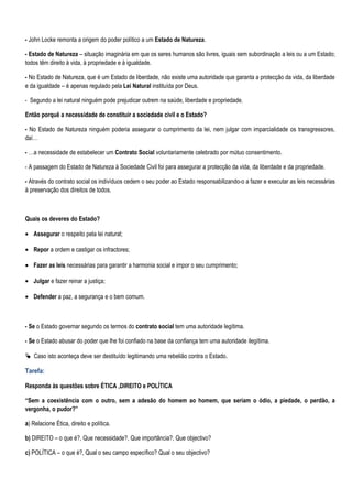 - John Locke remonta a origem do poder político a um Estado de Natureza.

- Estado de Natureza – situação imaginária em que os seres humanos são livres, iguais sem subordinação a leis ou a um Estado;
todos têm direito à vida, à propriedade e à igualdade.

- No Estado de Natureza, que é um Estado de liberdade, não existe uma autoridade que garanta a protecção da vida, da liberdade
e da igualdade – é apenas regulado pela Lei Natural instituída por Deus.

- Segundo a lei natural ninguém pode prejudicar outrem na saúde, liberdade e propriedade.

Então porquê a necessidade de constituir a sociedade civil e o Estado?

- No Estado de Natureza ninguém poderia assegurar o cumprimento da lei, nem julgar com imparcialidade os transgressores,
daí…

- …a necessidade de estabelecer um Contrato Social voluntariamente celebrado por mútuo consentimento.

- A passagem do Estado de Natureza à Sociedade Civil foi para assegurar a protecção da vida, da liberdade e da propriedade.

- Através do contrato social os indivíduos cedem o seu poder ao Estado responsabilizando-o a fazer e executar as leis necessárias
à preservação dos direitos de todos.



Quais os deveres do Estado?

• Assegurar o respeito pela lei natural;

• Repor a ordem e castigar os infractores;

• Fazer as leis necessárias para garantir a harmonia social e impor o seu cumprimento;

• Julgar e fazer reinar a justiça;

• Defender a paz, a segurança e o bem comum.



- Se o Estado governar segundo os termos do contrato social tem uma autoridade legítima.

- Se o Estado abusar do poder que lhe foi confiado na base da confiança tem uma autoridade ilegítima.

 Caso isto aconteça deve ser destituído legitimando uma rebelião contra o Estado.

Tarefa:

Responda às questões sobre ÉTICA ,DIREITO e POLÍTICA

“Sem a coexistência com o outro, sem a adesão do homem ao homem, que seriam o ódio, a piedade, o perdão, a
vergonha, o pudor?”

a) Relacione Ética, direito e política.

b) DIREITO – o que é?, Que necessidade?, Que importância?, Que objectivo?

c) POLÍTICA – o que é?, Qual o seu campo específico? Qual o seu objectivo?
 