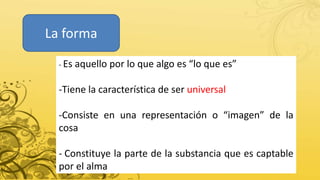 La forma
- Es aquello por lo que algo es “lo que es”
-Tiene la característica de ser universal
-Consiste en una representación o “imagen” de la
cosa
- Constituye la parte de la substancia que es captable
por el alma
 