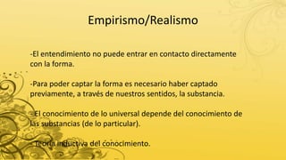 Empirismo/Realismo
-El entendimiento no puede entrar en contacto directamente
con la forma.
-Para poder captar la forma es necesario haber captado
previamente, a través de nuestros sentidos, la substancia.
- El conocimiento de lo universal depende del conocimiento de
las substancias (de lo particular).
- Teoría inductiva del conocimiento.
 