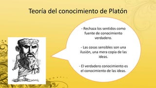 Teoría del conocimiento de Platón
- Rechaza los sentidos como
fuente de conocimiento
verdadero.
- Las cosas sensibles son una
ilusión, una mera copia de las
ideas.
- El verdadero conocimiento es
el conocimiento de las ideas.
 