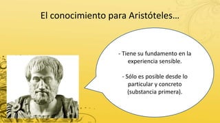 El conocimiento para Aristóteles…
- Tiene su fundamento en la
experiencia sensible.
- Sólo es posible desde lo
particular y concreto
(substancia primera).
 