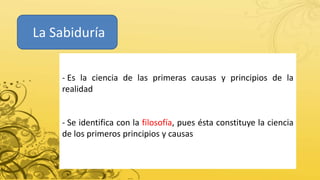La Sabiduría
- Es la ciencia de las primeras causas y principios de la
realidad
- Se identifica con la filosofía, pues ésta constituye la ciencia
de los primeros principios y causas
 