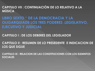 CAPITULO VII : CONTINUACIÒN DE LO RELATIVO A LA
MÙSICA
LIBRO SEXTO “ DE LA DEMOCRACIA Y LA
OLIGARQUIADE LOS TRES PODERES .LEGISLATIVO,
EJECUTIVO Y JUDICIAL
CAPITULO I : DE LOS DEBERES DEL LEGISLADOR
CAPITULO II : RESUMEN DE LO PRESEDENTE E INDICACION DE
LOS QUE SIGUE
CAPITULO III : RELACION DE LAS CONSTITUCIONES CON LOS ELEMNTOS
SOCIALES
 