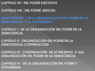 CAPITULO XII : DEL PODER EJECUTIVO
CAPITULO XIII : DEL PODER JUDICIAL
LIBRO SEPTIMO “ DE LA ORGANIZACIÓN DEL PODER EN LA
DEMOCRACIA Y LA OLIGARQUIA “
CAPITULO I : DE LA ORGANIZACIÓN DEL PODER EN LA
DEMOCRACIA
CAPITULO II : ORGANIZACIÓN DEL PODER EN LA
DEMOCRACIA CONTINUACION
CAPITULO III : CONTINUACIÓN DE LO RELATIVO A ALA
ORGANIZACIÓN DEL PODER EN LA DEMOCRACIA
CAPITULO IV : DE LA ORGANIZACIÓN DEL PODER Y
OLIGARQUIA
 