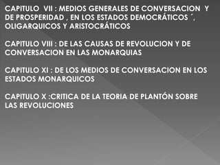 CAPITULO VII : MEDIOS GENERALES DE CONVERSACION Y
DE PROSPERIDAD , EN LOS ESTADOS DEMOCRÁTICOS ´,
OLIGARQUICOS Y ARISTOCRÁTICOS
CAPITULO VIII : DE LAS CAUSAS DE REVOLUCION Y DE
CONVERSACION EN LAS MONARQUIAS
CAPITULO XI : DE LOS MEDIOS DE CONVERSACION EN LOS
ESTADOS MONARQUICOS
CAPITULO X :CRITICA DE LA TEORIA DE PLANTÓN SOBRE
LAS REVOLUCIONES
 