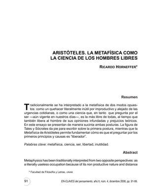 ARISTÓTELES. LA METAFÍSICA COMO
                       LA CIENCIA DE LOS HOMBRES LIBRES
                                                                   Ricardo Horneffer*




                                                                                       Resumen


T   radicionalmente se ha interpretado a la metafísica de dos modos opues-
    tos: como un quehacer literalmente inútil por improductivo y alejado de las
urgencias cotidianas, o como una ciencia que, en tanto que pregunta por el
ser —aún vigente en nuestros días—, es la más libre de todas, al tiempo que
también libera al hombre de sus opiniones infundadas y prejuicios teóricos.
En este ensayo se presentan de manera sucinta ambas posturas. La figura de
Tales y Sócrates da pie para escribir sobre la primera postura, mientras que la
Metafísica de Aristóteles permite fundamentar cómo es que el preguntar por los
primeros principios y causas es “liberador”.

Palabras clave: metafísica, ciencia, ser, libertad, inutilidad.

                                                                                        Abstract

Metaphysics has been traditionally interpreted from two opposite perspectives: as
a literally useless occupation because of its non productive nature and distance

     * Facultad de Filosofía y Letras, unam.


91                               En-claves del pensamiento, año II, núm. 4, diciembre 2008, pp. 91-99.
 