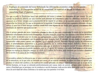 2. Explique el contenido del texto señalando las diferencias existentes entre la concepción aristotélica y la concepción actual de la causalidad, en especial en lo que se refiere a la  causalidad final. (3 puntos) Lo que se pide es finalmente hacer una paráfrasis del texto y señalar los elementos de que consta. En este sentido la paráfrasis debería ser una ocasión para plantear un comentario sobre los diferentes elementos que aparecen en el texto, aunque con la precaución de no repetir lo ya dicho en la cuestión anterior y de dejar sin desarrollar los temas por los que se pregunta en la siguiente. Conviene utilizar una expresión diferente a la que utiliza el autor en el texto aunque también estará bien citar alguna de sus frases para aportar comentarios más detallados de aspectos que pudieran ser En el primer párrafo del texto Aristóteles plantea la idea de que  para comprender la teoría de la causalidad debemos relacionarla con la teoría hilemorfica. En toda situación causal hay una materia y una forma, la última de las cuales se divide a su vez en tres: su configuración o causa formal; el agente que produce el cambio o causa eficiente; y el propósito que el cambio persigue o causa final. El ejemplo de una piedra al caer permite comprender estas cuatro causas con claridad.  En el segundo párrafo, Bertrand Russell resalta las diferencias entre el planteamiento aristotélico y la ciencia moderna:  en la ciencia física actual, materia y forma no se consideran causas, sino condiciones necesarias para que se produzca la situación causal; la causa eficiente es propiamente la causa en el sentido moderno, esto es, el agente del cambio; y la causa final tampoco es la causa porque no explica la situación, aunque es válida en el ámbito de la ética, pues entiende que la meta o finalidad de la acción es la causa de las conductas humanas. Convendría señalar la diferencia que el autor establece entre la explicación causal aplicada a la física o teoría de la naturaleza, en la que sólo se entiende por causa, en un sentido moderno, la causa eficiente (el agente que produce el efecto del cambio), y la explicación causal aplicada a la ética o ciencia práctica que se ocupa de la acción humana, en la que se entiende preferentemente por causa, tanto en sentido antiguo como moderno, la meta o finalidad que se persigue con la conducta o acción humana: toda acción debe ir dirigida a un fin o pauta ética (la actividad del alma conforme a la razón) que nos permita vivir bien. 