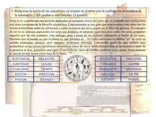 3. Relacione la teoría de las causas que se resume en el texto con la explicación aristotélica de  la substancia y del cambio o movimiento. (3 puntos) Esta es la cuestión que nos permite desbordar el contenido literal del texto que se comenta para relacionarlo con otras cuestiones de la filosofía aristotélica. Concretamente se nos pide que relacionemos este texto con las teorías aristotélicas sobre la substancia y sobre la ciencia del ser e cuanto ser o filosofía primera. El concepto de ser no es unívoco, pues todos los seres son distintos, ni tampoco equívoco, pues todos los seres compartes aspectos que les son comunes, sino análogo, pues a pesar de ser distintos comparten el hecho de ser seres. Decimos que el mundo es, que la planta es, que Sócrates es… En todos estos caso la palabra “es” no tiene un sentido totalmente idéntico, pero tampoco totalmente diferente. Convendría partir de este análisis para profundizar en las teorías metafísicas aristotélicas (tipos de seres, teoría hylemorfista el novimiento o paso de la potencia al acto, principios que rigen el movimiento, tipos de cambio conforme a las causas, hasta alcanzar la idea de primer motor como base de la física. PASION ACCION CUALIDAD CANTIDAD SUSTANCIA ESTADO POSICION TIEMPO LUGAR RELACION JUZGADO DIALOGO PENSADOR 7 PALMOS SOCRATES POBRE DE PIE MEDIODIA AGORA MAESTRO 
