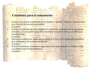 Cuestiones  para el comentario :   Explique brevemente el significado de los términos: “materia”, “forma” y “potencialidad” en el contexto de la doctrina aristotélica. (2 puntos) 2.  Explique el contenido del texto señalando las diferencias existentes entre la concepción aristotélica y la concepción actual de la causalidad, en especial en lo que se refiere a la causalidad final. (3 puntos) Relacione la teoría de las causas que se resume en el texto con la explicación aristotélica de la substancia y del cambio o movimiento. (3 puntos) 4.  Presente la estructura conceptual y argumentativa del texto mediante un esquema, mapa conceptual u otra fórmula alternativa. (2 puntos) 