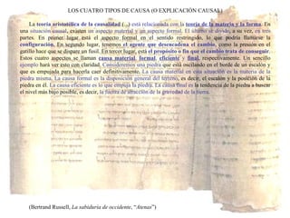 LOS CUATRO TIPOS DE CAUSA (O EXPLICACIÓN CAUSAL) La  teoría aristotélica de la causalidad  (...)  está relacionada con la   teoría de la materia y la forma . En una  situación causal , existen  un aspecto material y un aspecto formal .  El último se divide , a su vez,  en tres  partes. En primer lugar está el aspecto formal en el sentido restringido, lo que podría llamarse la  configuración . En segundo lugar, tenemos  el agente que desencadena el cambio , como la presión en el gatillo hace que se dispare un fusil. En tercer lugar, está  el propósito o fin que el cambio trata de conseguir . Estos cuatro aspectos se llaman  causa material ,  formal ,  eficiente  y  final , respectivamente. Un sencillo  ejemplo  hará ver esto con claridad.  Consideremos una piedra  que está oscilando en el borde de un escalón y que es empujada para hacerla caer definitivamente.  La causa material en esta situación es la materia de la piedra misma .  La causa formal es la disposición general del terreno , es decir, el escalón y la posición de la piedra en él.  La causa eficiente es lo que empuja la piedra .  La causa final es  la tendencia de la piedra a buscar el nivel más bajo posible, es decir,  la fuerza de atracción de la gravedad de la tierra . (Bertrand Russell,  La sabiduría de occidente , “ Atenas ”) 