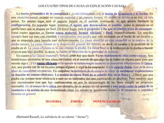 LOS CUATRO TIPOS DE CAUSA (O EXPLICACIÓN CAUSAL) La  teoría aristotélica de la causalidad  (...)  está relacionada con la   teoría de la materia y la forma . En una  situación causal , existen  un aspecto material y un aspecto formal .  El último se divide , a su vez,  en tres  partes. En primer lugar está el aspecto formal en el sentido restringido, lo que podría llamarse la  configuración . En segundo lugar, tenemos  el agente que desencadena el cambio , como la presión en el gatillo hace que se dispare un fusil. En tercer lugar, está  el propósito o fin que el cambio trata de conseguir . Estos cuatro aspectos se llaman  causa material ,  formal ,  eficiente  y  final , respectivamente. Un sencillo  ejemplo  hará ver esto con claridad.  Consideremos una piedra  que está oscilando en el borde de un escalón y que es empujada para hacerla caer definitivamente.  La causa material en esta situación es la materia de la piedra misma .  La causa formal es la disposición general del terreno , es decir, el escalón y la posición de la piedra en él.  La causa eficiente es lo que empuja la piedra .  La causa final es  la tendencia de la piedra a buscar el nivel más bajo posible, es decir,  la fuerza de atracción de la gravedad de la tierra . En cuanto a  las causas material y formal , poco hay que decir. Ya  no hablamos de ellas como causas . Son condiciones necesarias de una situación causal, en el sentido de que algo ha de haber en alguna parte para que suceda algo (...)  La  causa eficiente  es lo que en la terminología moderna se denomina simplemente la  causa . Así, una piedra cae de un escalón porque alguien o algo la ha empujado.  En la  ciencia física , ésta es la única clase de causalidad reconocida . En conjunto,  la tendencia de la ciencia es tratar de  establecer explicaciones   en función de causas eficientes .  La noción de causa final no se admite hoy en la física  (...) Decir que una piedra cae porque tiene tendencia a caer no es realmente dar una explicación en absoluto. Pero también aquí nos encontramos con que hay explicaciones en que la terminología de los fines cumple un propósito razonable.  En el campo de la  ética , por ejemplo, no es asunto trivial apuntar a  una  meta como la causa  de la conducta o la acción  de una determinada clase. Lo mismo es igualmente cierto  en el campo de la actividad humana en general .   MATERIA  FORMA POTENCIALIDAD (Bertrand Russell,  La sabiduría de occidente , “ Atenas ”) 